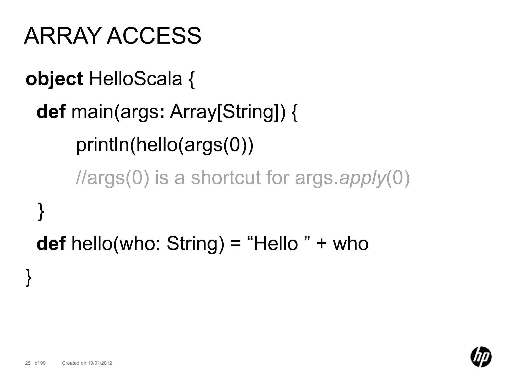 ARRAY ACCESS
object HelloScala {
    def main(args: Array[String]) {
                println(hello(args(0))
                //args(0) is a shortcut for args.apply(0)
    }
    def hello(who: String) = “Hello ” + who
}



25 of 99   Created on 10/01/2012
 
