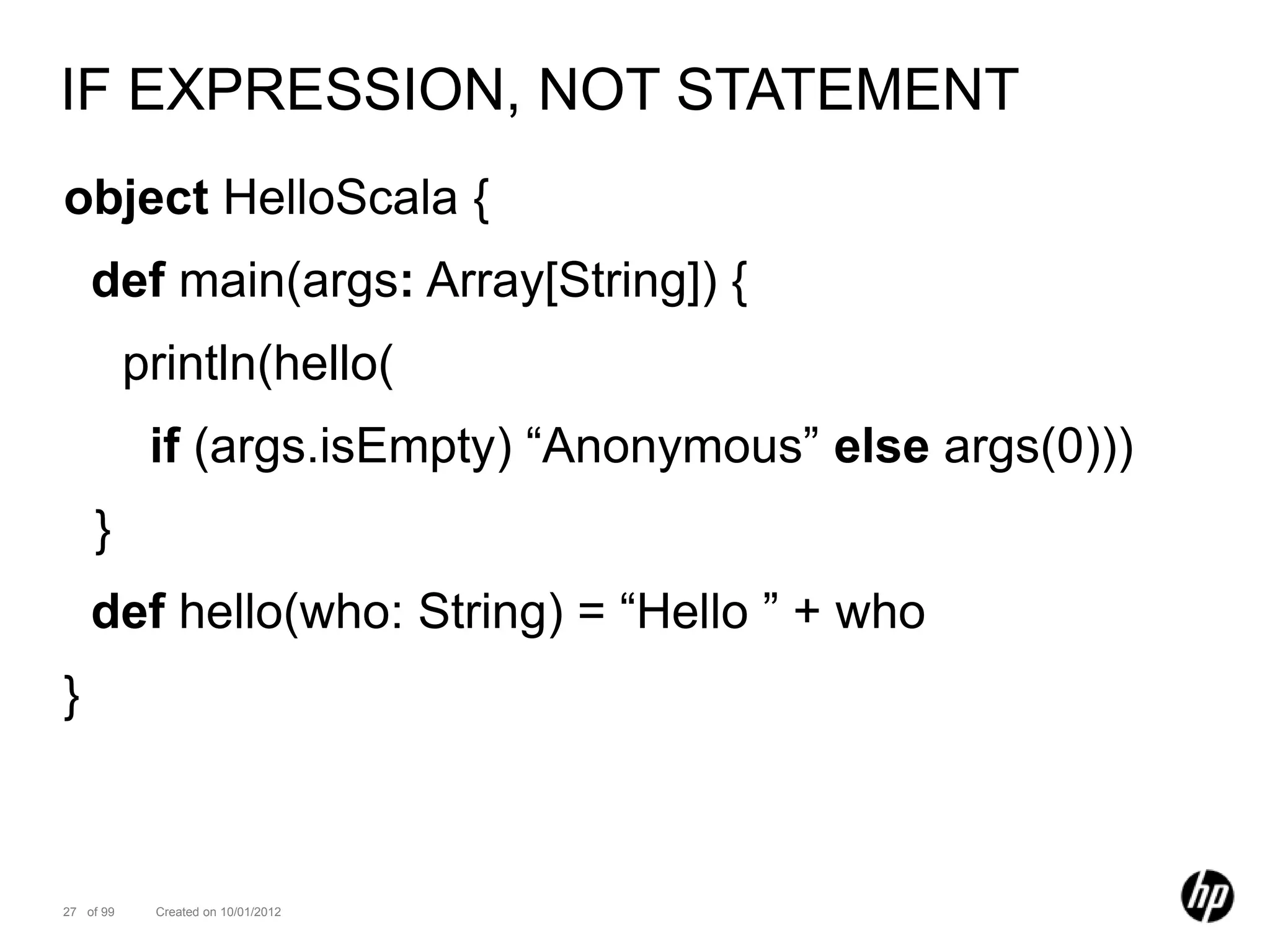 IF EXPRESSION, NOT STATEMENT
object HelloScala {
    def main(args: Array[String]) {
           println(hello(
            if (args.isEmpty) “Anonymous” else args(0)))
    }
    def hello(who: String) = “Hello ” + who
}



27 of 99    Created on 10/01/2012
 