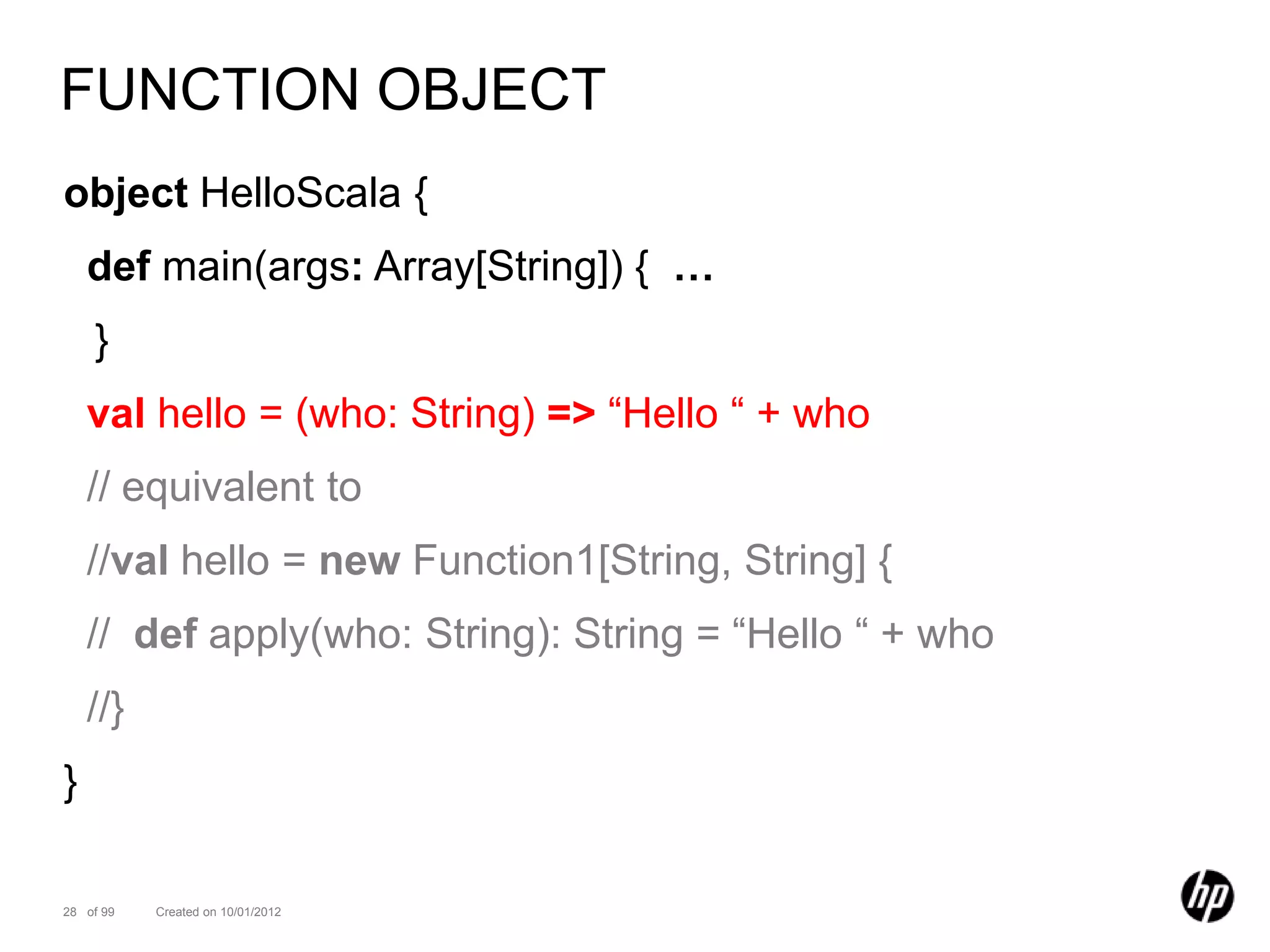 FUNCTION OBJECT
object HelloScala {
    def main(args: Array[String]) { …
    }
    val hello = (who: String) => “Hello “ + who
    // equivalent to
    //val hello = new Function1[String, String] {
    // def apply(who: String): String = “Hello “ + who
    //}
}

28 of 99   Created on 10/01/2012
 