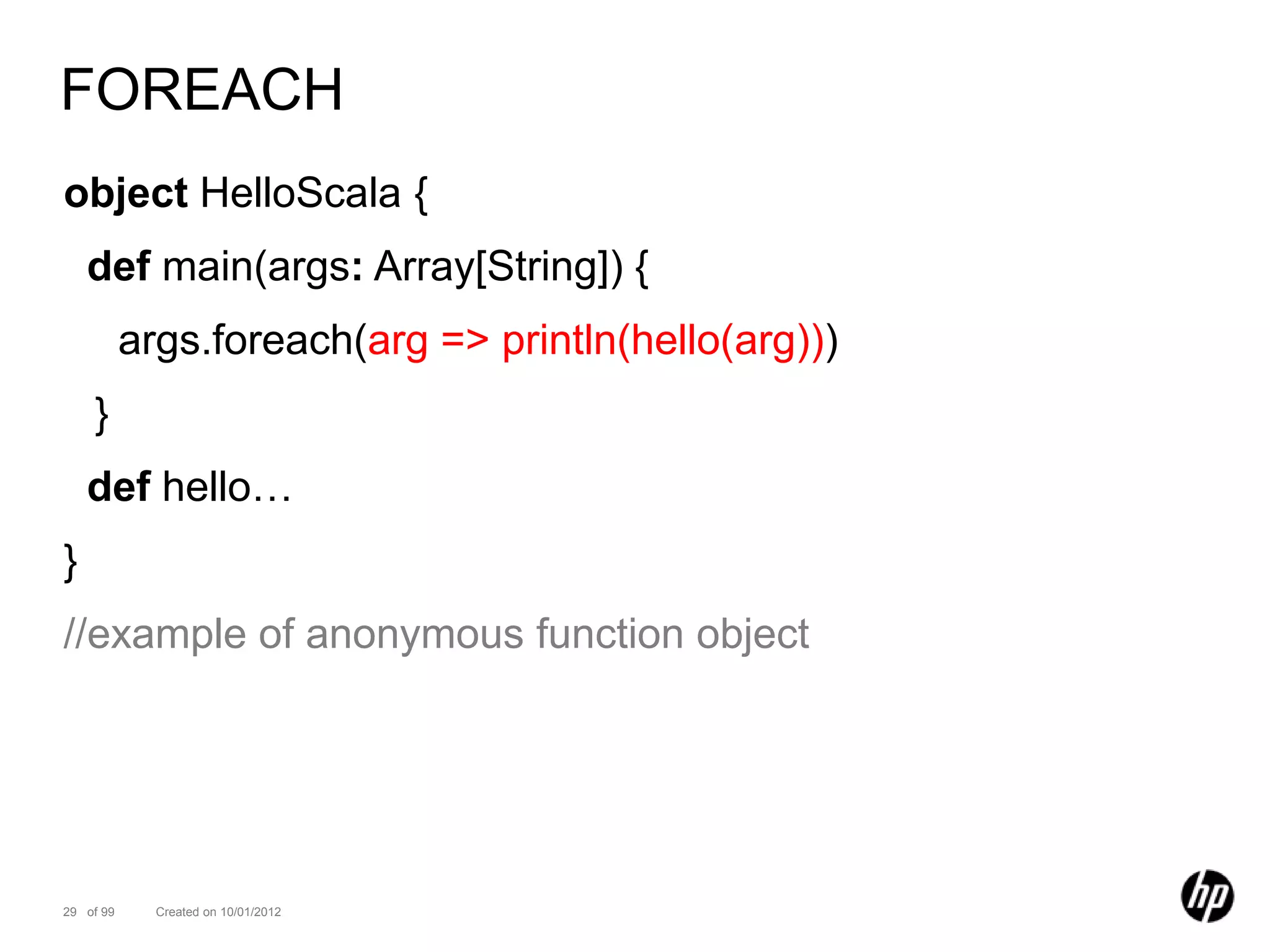 FOREACH
object HelloScala {
    def main(args: Array[String]) {
           args.foreach(arg => println(hello(arg)))
    }
    def hello…
}
//example of anonymous function object




29 of 99     Created on 10/01/2012
 