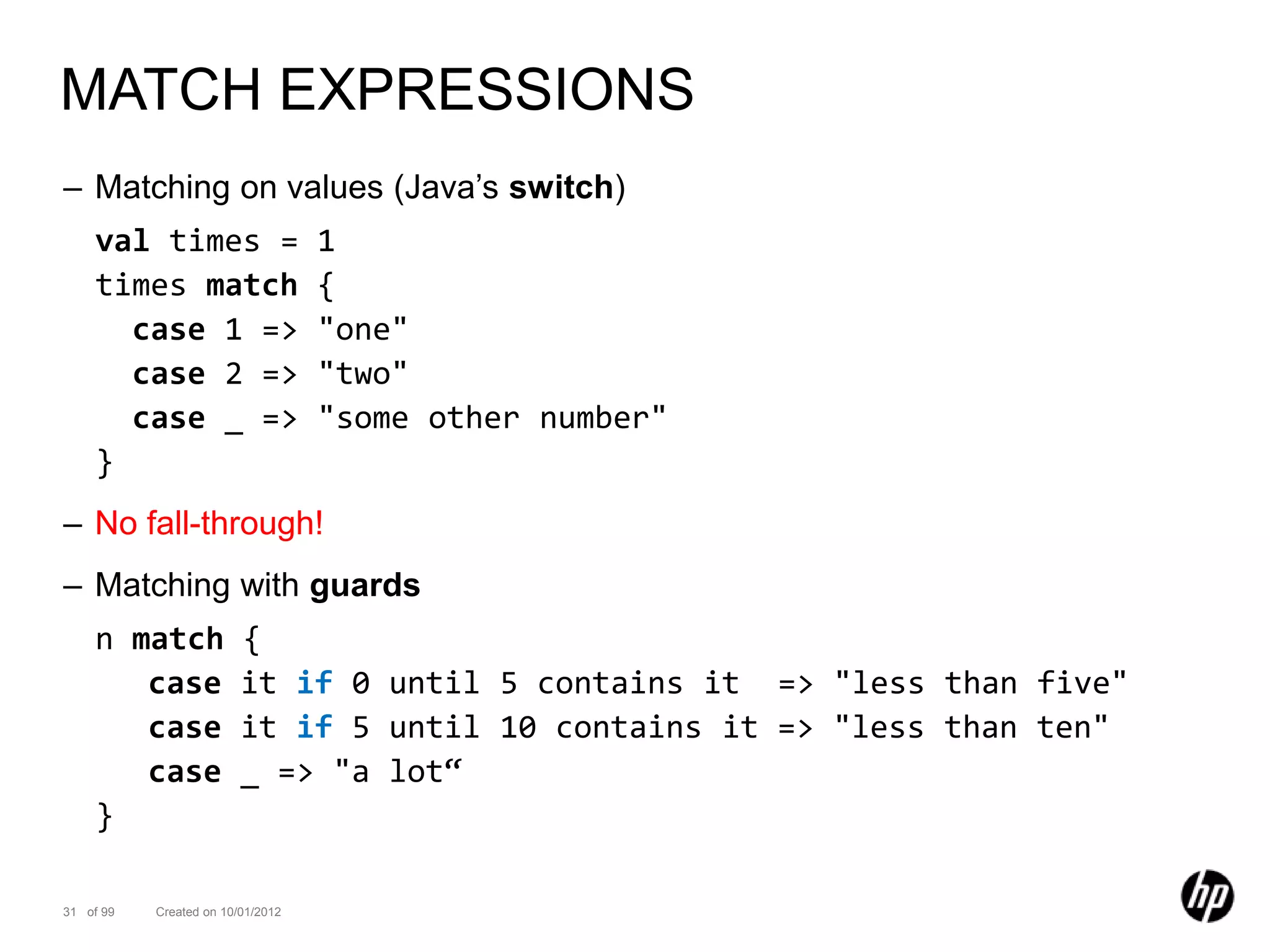 MATCH EXPRESSIONS
– Matching on values (Java’s switch)
    val times =                    1
    times match                    {
      case 1 =>                    "one"
      case 2 =>                    "two"
      case _ =>                    "some other number"
    }
– No fall-through!
– Matching with guards
    n match              {
       case              it if 0 until 5 contains it => "less than five"
       case              it if 5 until 10 contains it => "less than ten"
       case              _ => "a lot“
    }

31 of 99   Created on 10/01/2012
 