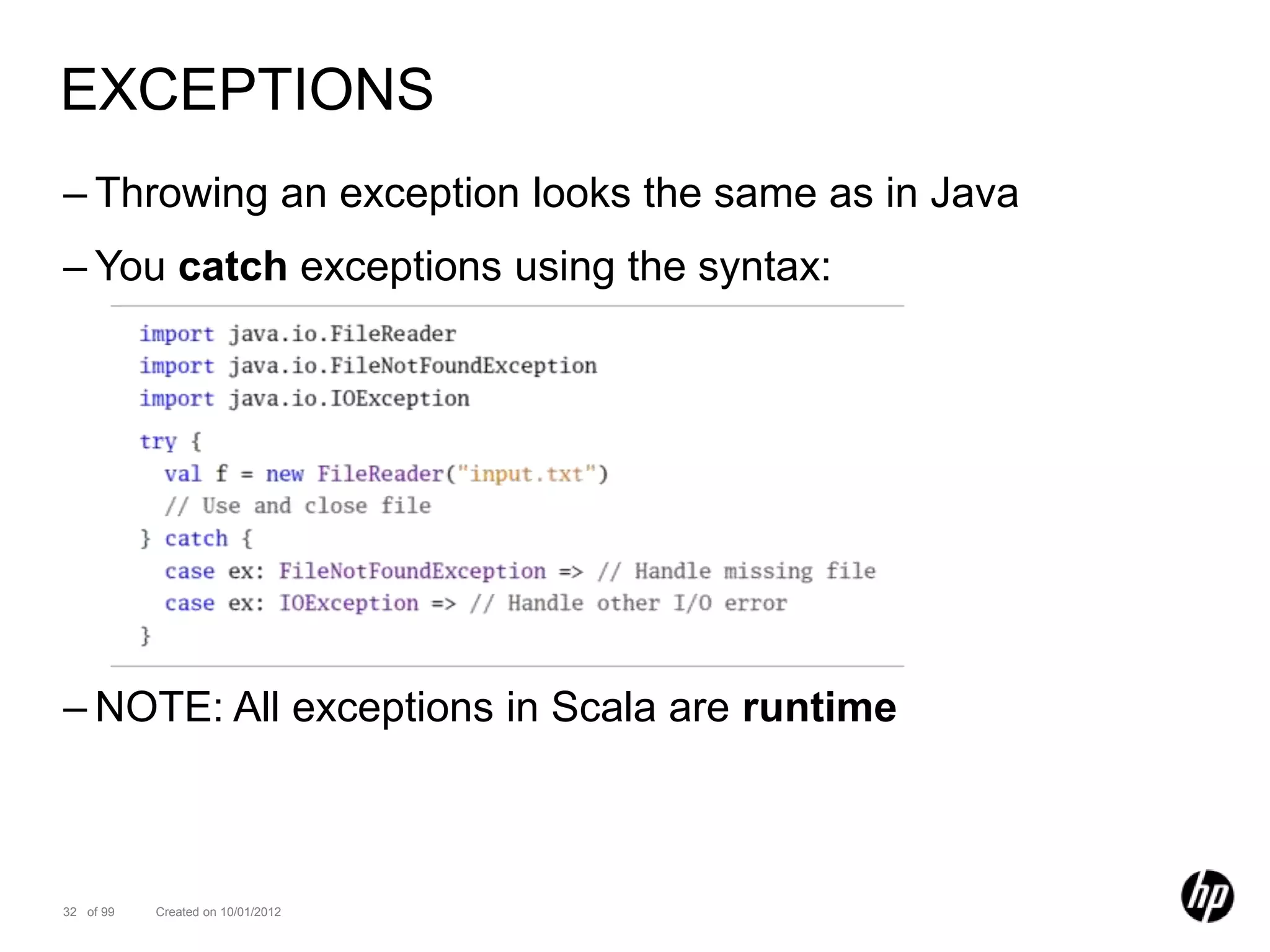 EXCEPTIONS
– Throwing an exception looks the same as in Java
– You catch exceptions using the syntax:




– NOTE: All exceptions in Scala are runtime



32 of 99   Created on 10/01/2012
 