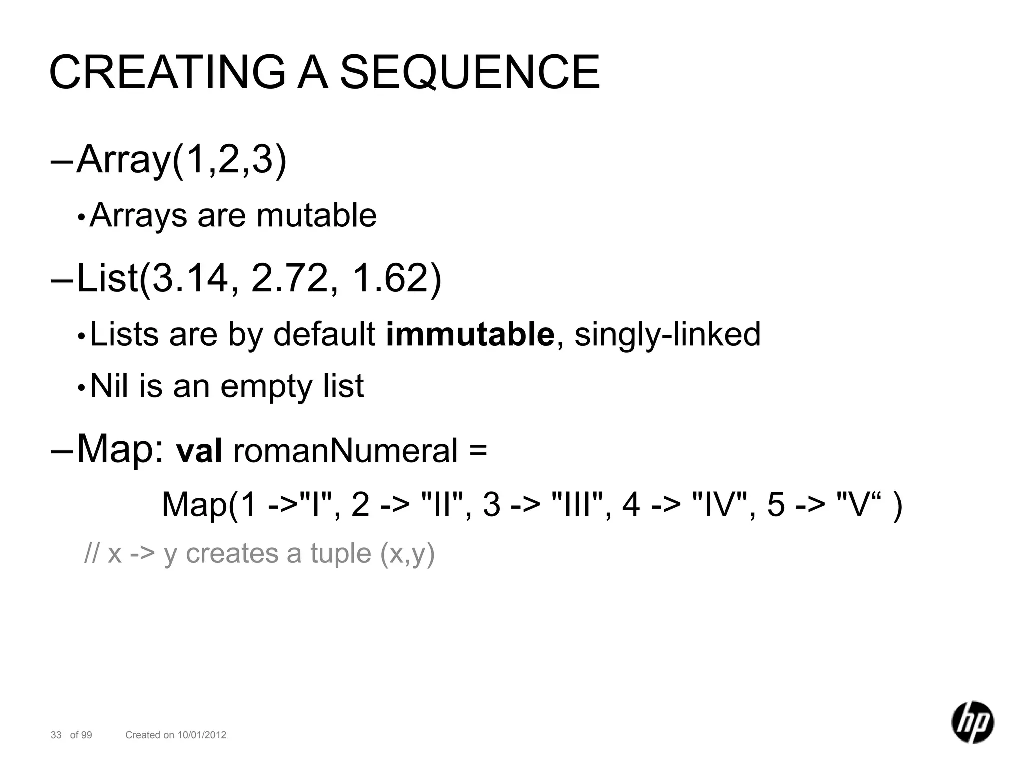 CREATING A SEQUENCE
–Array(1,2,3)
    • Arrays             are mutable
–List(3.14, 2.72, 1.62)
    • Lists         are by default immutable, singly-linked
    • Nil    is an empty list
–Map: val romanNumeral =
                  Map(1 ->"I", 2 -> "II", 3 -> "III", 4 -> "IV", 5 -> "V“ )
      // x -> y creates a tuple (x,y)




33 of 99   Created on 10/01/2012
 