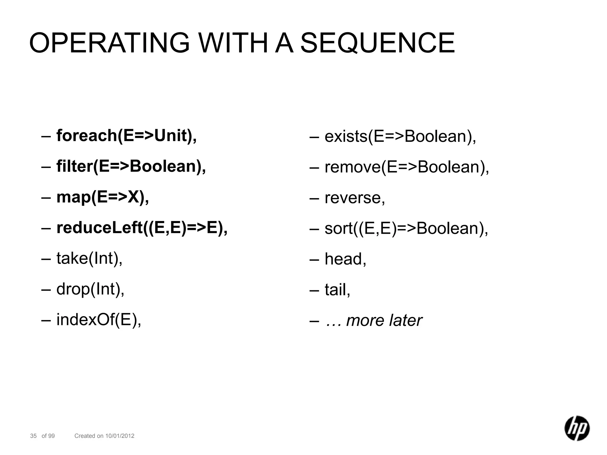 OPERATING WITH A SEQUENCE


   – foreach(E=>Unit),             – exists(E=>Boolean),
   – filter(E=>Boolean),           – remove(E=>Boolean),
   – map(E=>X),                    – reverse,
   – reduceLeft((E,E)=>E),         – sort((E,E)=>Boolean),
   – take(Int),                    – head,
   – drop(Int),                    – tail,
   – indexOf(E),                   – … more later




35 of 99   Created on 10/01/2012
 