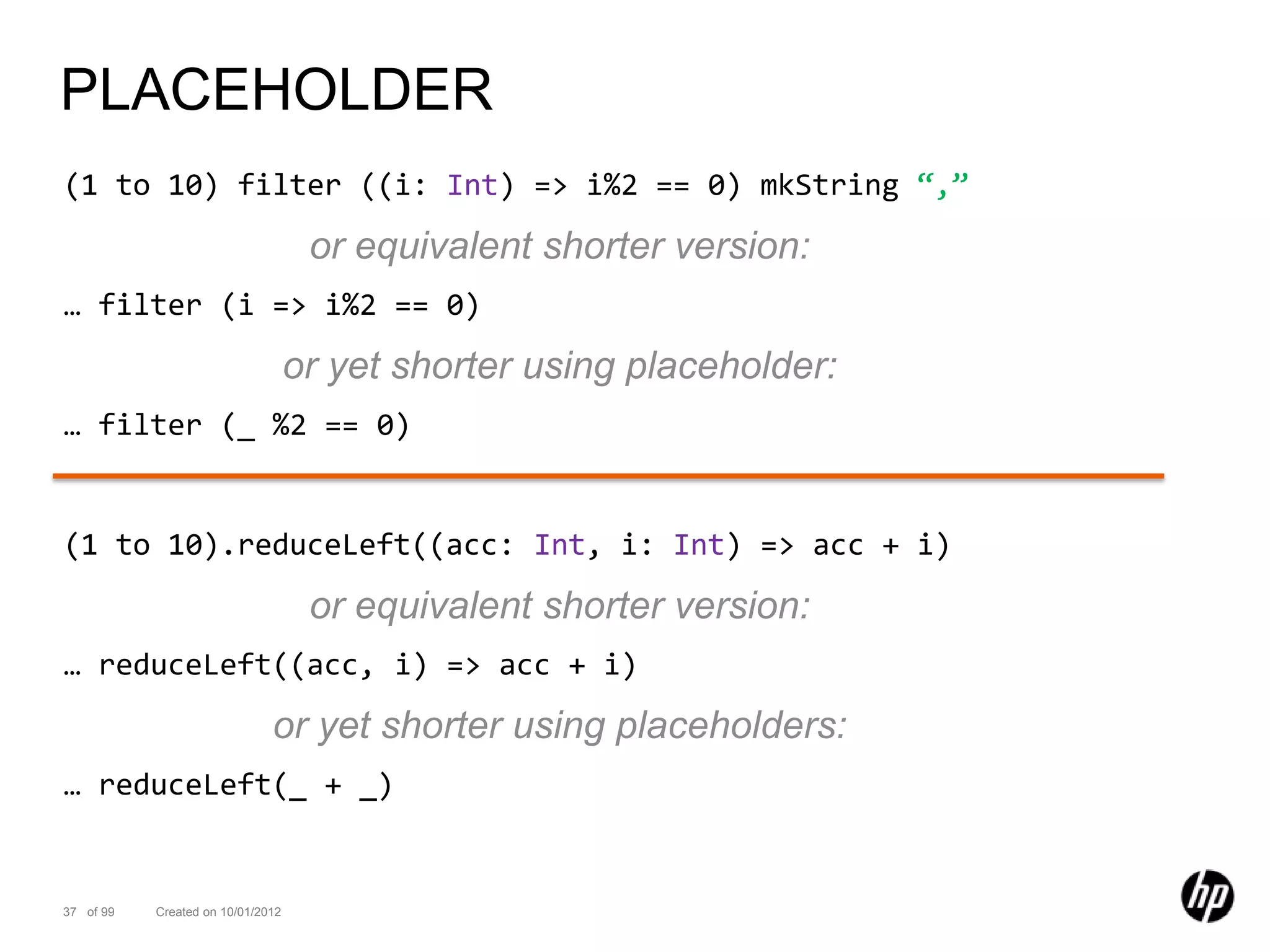 PLACEHOLDER
(1 to 10) filter ((i: Int) => i%2 == 0) mkString “,”

                                    or equivalent shorter version:
… filter (i => i%2 == 0)

                                   or yet shorter using placeholder:
… filter (_ %2 == 0)


(1 to 10).reduceLeft((acc: Int, i: Int) => acc + i)

                                    or equivalent shorter version:
… reduceLeft((acc, i) => acc + i)

                              or yet shorter using placeholders:
… reduceLeft(_ + _)


37 of 99   Created on 10/01/2012
 
