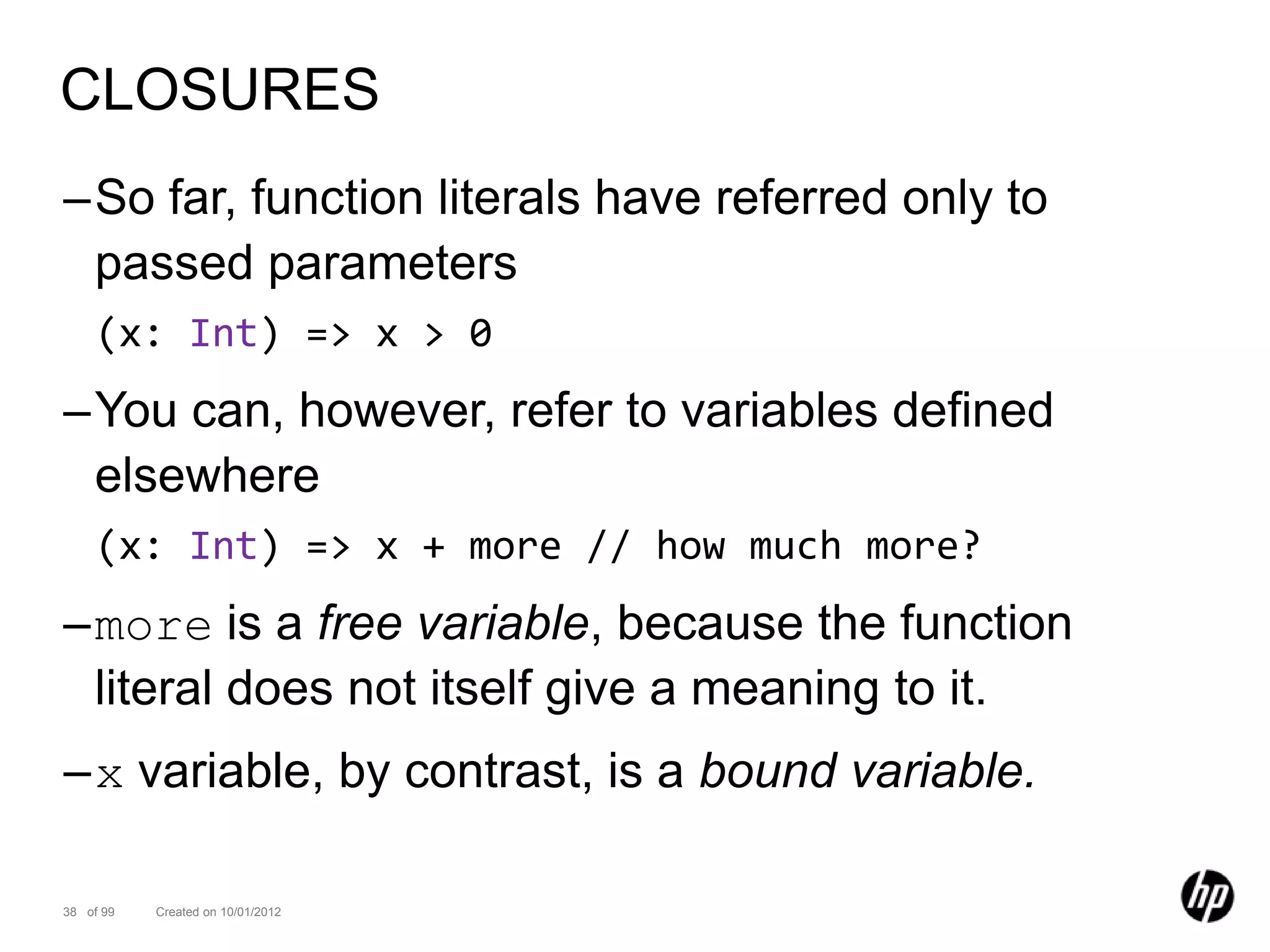 CLOSURES
–So far, function literals have referred only to
 passed parameters
    (x: Int) => x > 0
–You can, however, refer to variables defined
 elsewhere
    (x: Int) => x + more // how much more?
–more is a free variable, because the function
 literal does not itself give a meaning to it.
–x variable, by contrast, is a bound variable.

38 of 99   Created on 10/01/2012
 