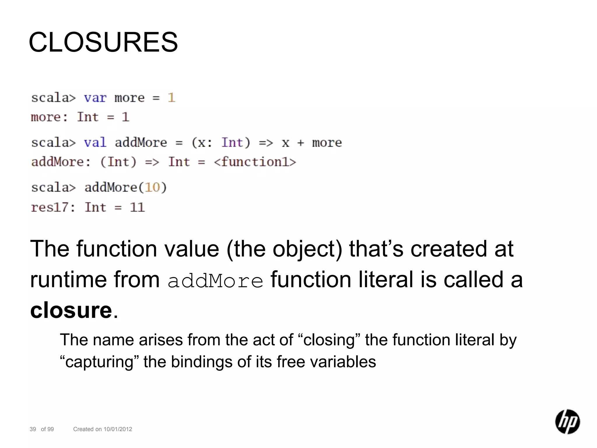 CLOSURES




The function value (the object) that’s created at
runtime from addMore function literal is called a
closure.
           The name arises from the act of “closing” the function literal by
           “capturing” the bindings of its free variables


39 of 99    Created on 10/01/2012
 