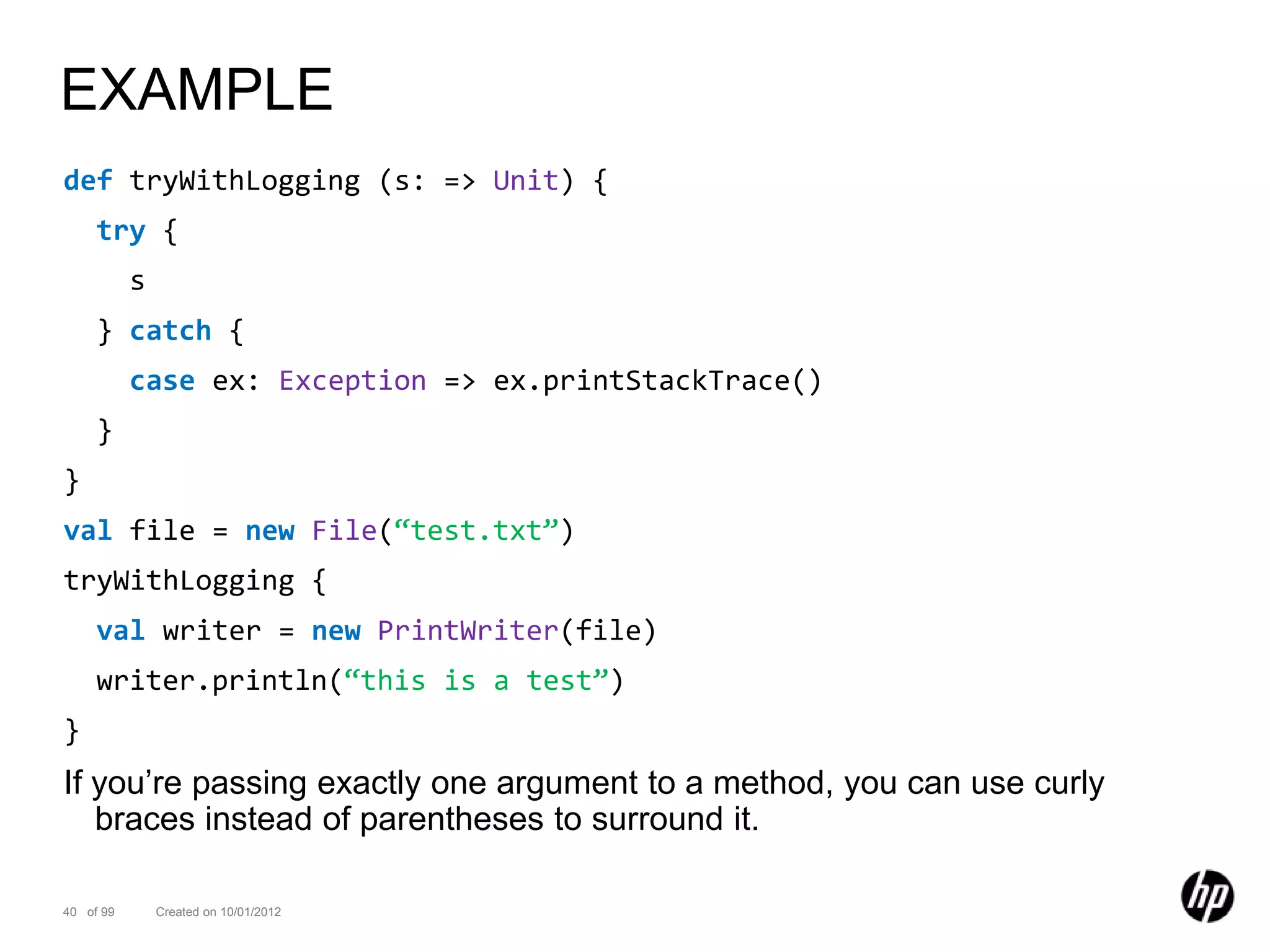 EXAMPLE
def tryWithLogging (s: => Unit) {
     try {
           s
     } catch {
           case ex: Exception => ex.printStackTrace()
     }
}
val file = new File(“test.txt”)
tryWithLogging {
     val writer = new PrintWriter(file)
     writer.println(“this is a test”)
}
If you’re passing exactly one argument to a method, you can use curly
   braces instead of parentheses to surround it.

40 of 99       Created on 10/01/2012
 