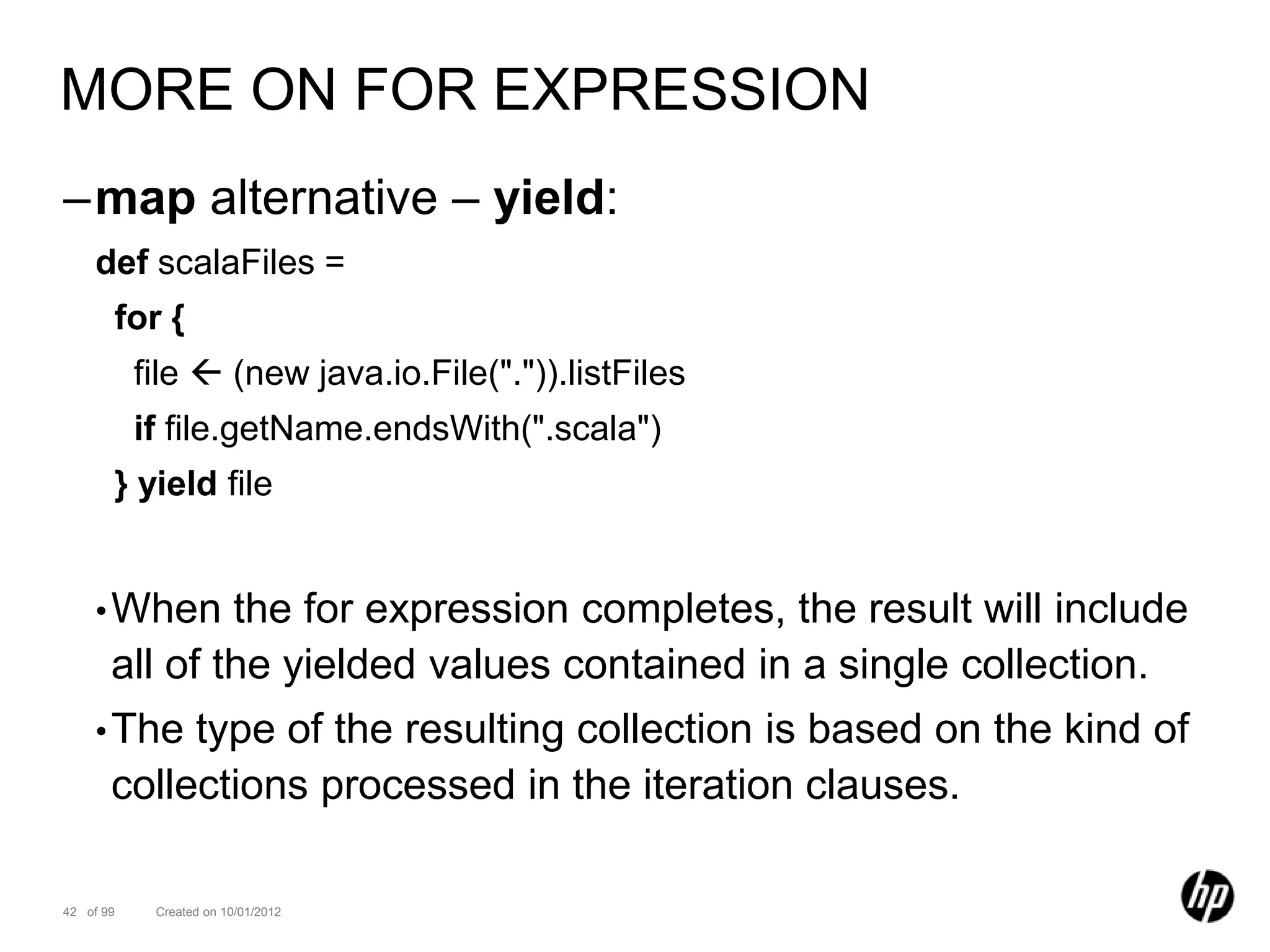 MORE ON FOR EXPRESSION
–map alternative – yield:
    def scalaFiles =
       for {
           file  (new java.io.File(".")).listFiles
           if file.getName.endsWith(".scala")
       } yield file


    • When     the for expression completes, the result will include
       all of the yielded values contained in a single collection.
    • The   type of the resulting collection is based on the kind of
       collections processed in the iteration clauses.

42 of 99    Created on 10/01/2012
 