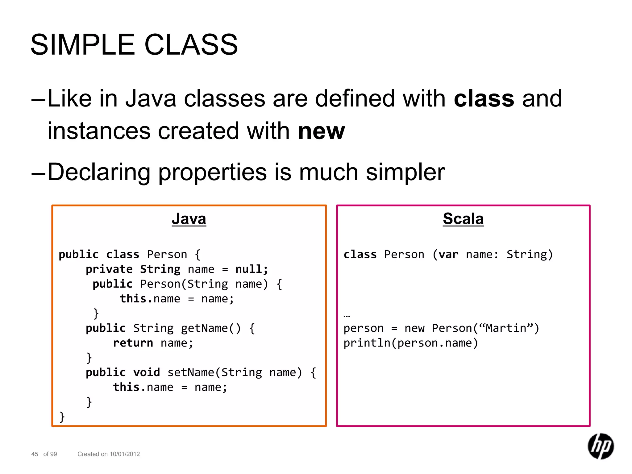 SIMPLE CLASS
–Like in Java classes are defined with class and
 instances created with new
–Declaring properties is much simpler
                                     Java                         Scala

           public class Person {                    class Person (var name: String)
               private String name = null;
                 public Person(String name) {
                     this.name = name;
                 }                                  …
               public String getName() {            person = new Person(“Martin”)
                    return name;                    println(person.name)
               }
               public void setName(String name) {
                    this.name = name;
               }
           }

45 of 99     Created on 10/01/2012
 