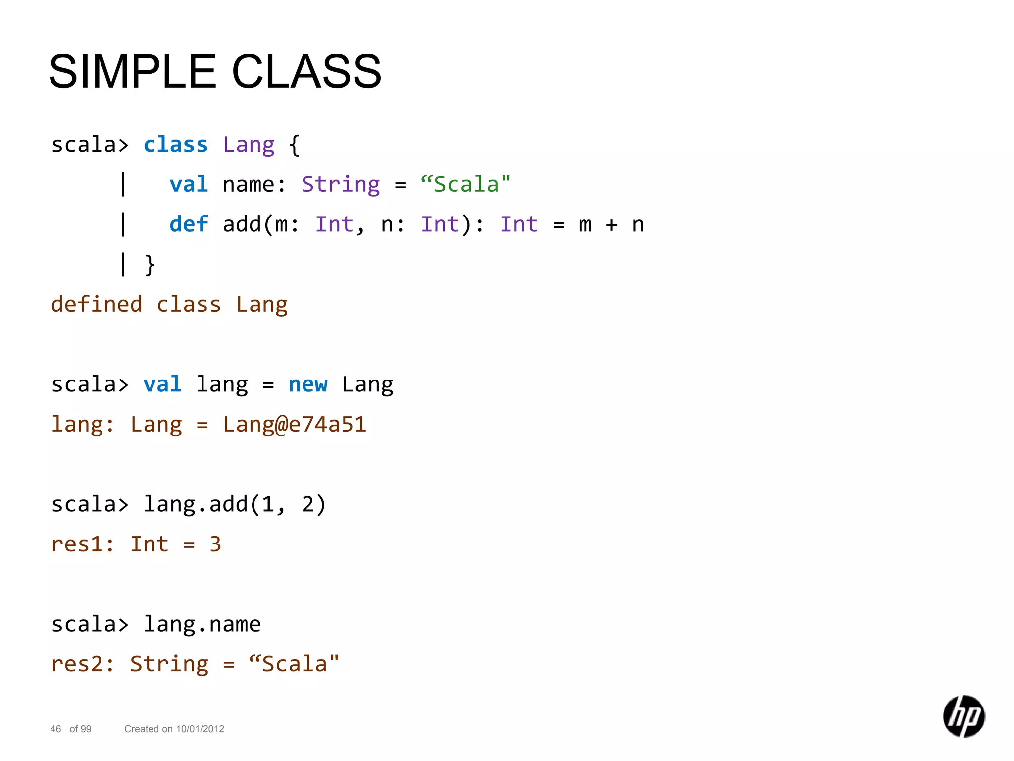 SIMPLE CLASS
scala> class Lang {
           |        val name: String = “Scala"
           |        def add(m: Int, n: Int): Int = m + n
           | }
defined class Lang


scala> val lang = new Lang
lang: Lang = Lang@e74a51


scala> lang.add(1, 2)
res1: Int = 3


scala> lang.name
res2: String = “Scala"

46 of 99   Created on 10/01/2012
 