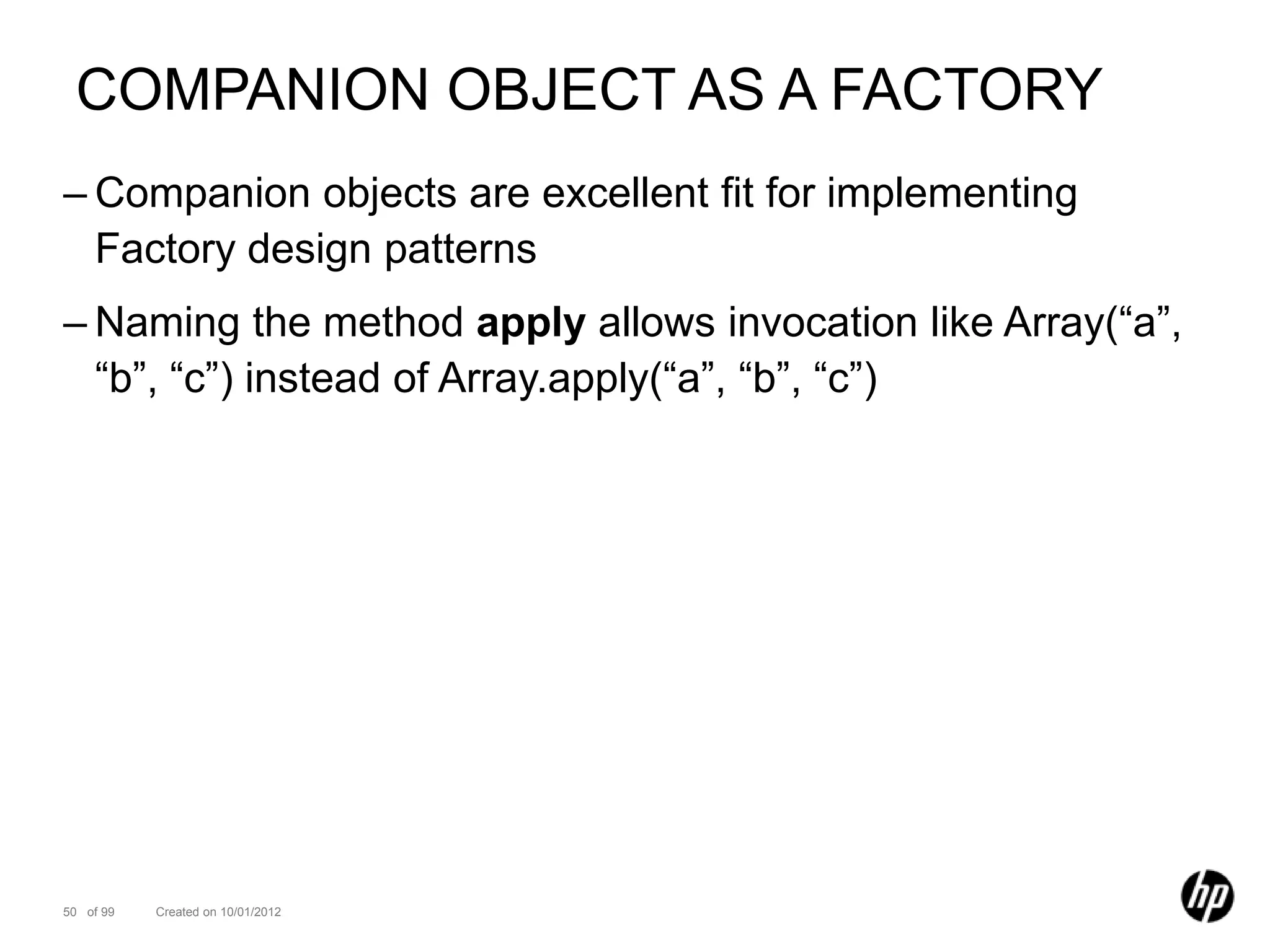 COMPANION OBJECT AS A FACTORY
– Companion objects are excellent fit for implementing
  Factory design patterns
– Naming the method apply allows invocation like Array(“a”,
  “b”, “c”) instead of Array.apply(“a”, “b”, “c”)




50 of 99   Created on 10/01/2012
 