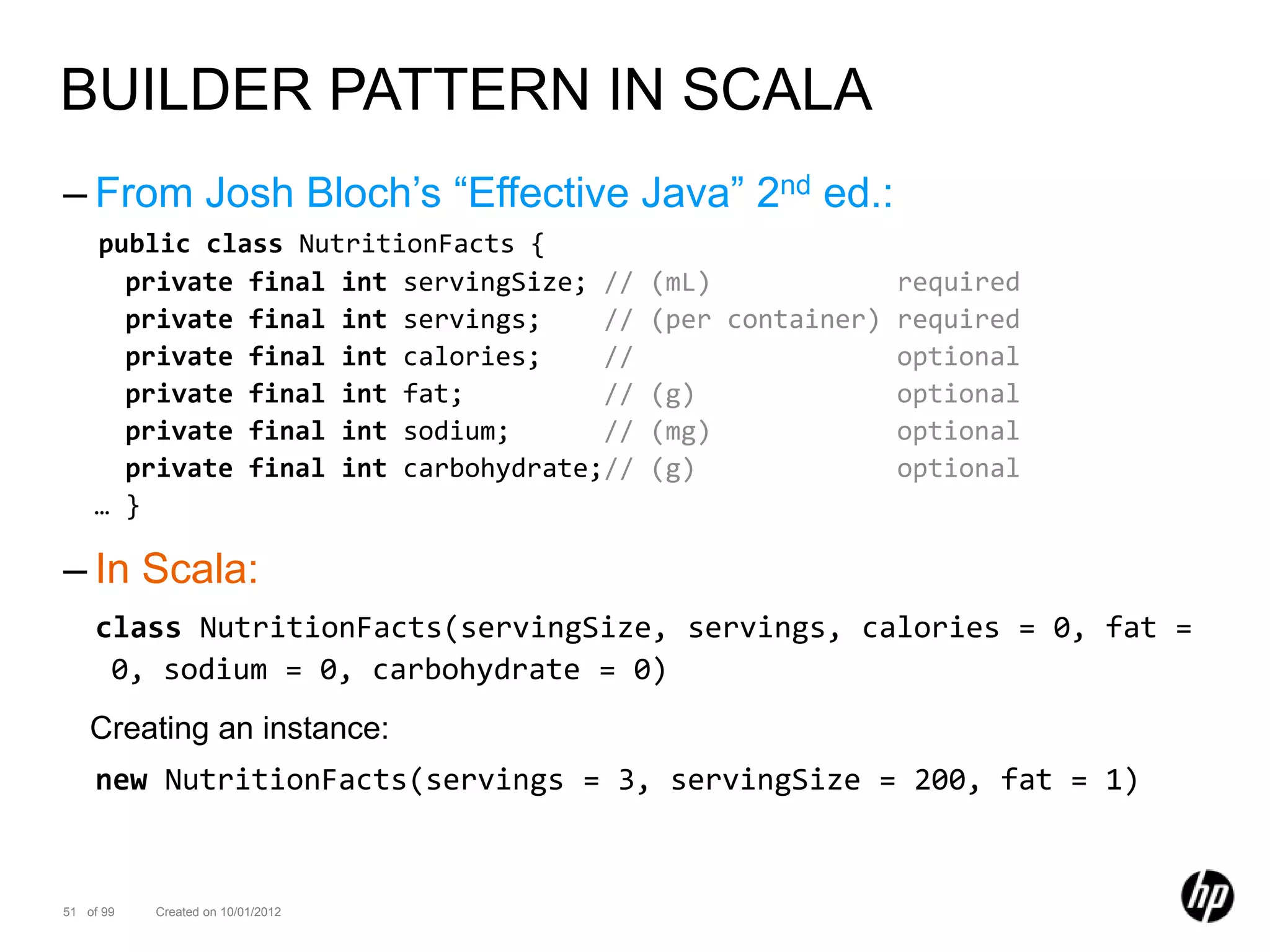 BUILDER PATTERN IN SCALA
– From Josh Bloch’s “Effective Java” 2nd ed.:
    public class NutritionFacts {
      private final int servingSize; //   (mL)            required
      private final int servings;    //   (per container) required
      private final int calories;    //                   optional
      private final int fat;         //   (g)             optional
      private final int sodium;      //   (mg)            optional
      private final int carbohydrate;//   (g)             optional
    … }

– In Scala:
    class NutritionFacts(servingSize, servings, calories = 0, fat =
     0, sodium = 0, carbohydrate = 0)
    Creating an instance:
    new NutritionFacts(servings = 3, servingSize = 200, fat = 1)


51 of 99   Created on 10/01/2012
 