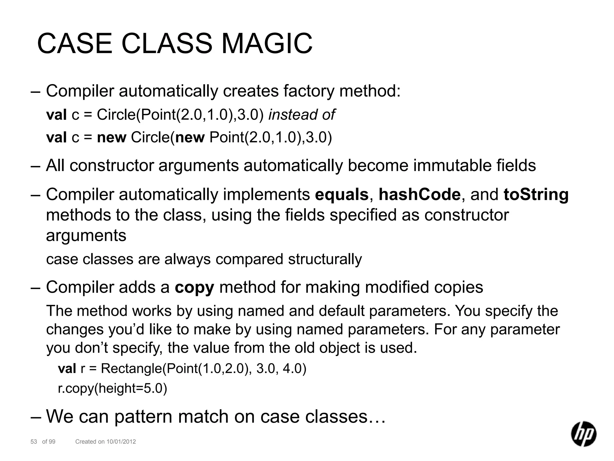 CASE CLASS MAGIC
– Compiler automatically creates factory method:
    val c = Circle(Point(2.0,1.0),3.0) instead of
    val c = new Circle(new Point(2.0,1.0),3.0)
– All constructor arguments automatically become immutable fields
– Compiler automatically implements equals, hashCode, and toString
  methods to the class, using the fields specified as constructor
  arguments
    case classes are always compared structurally
– Compiler adds a copy method for making modified copies
    The method works by using named and default parameters. You specify the
    changes you’d like to make by using named parameters. For any parameter
    you don’t specify, the value from the old object is used.
           val r = Rectangle(Point(1.0,2.0), 3.0, 4.0)
           r.copy(height=5.0)

– We can pattern match on case classes…
53 of 99      Created on 10/01/2012
 