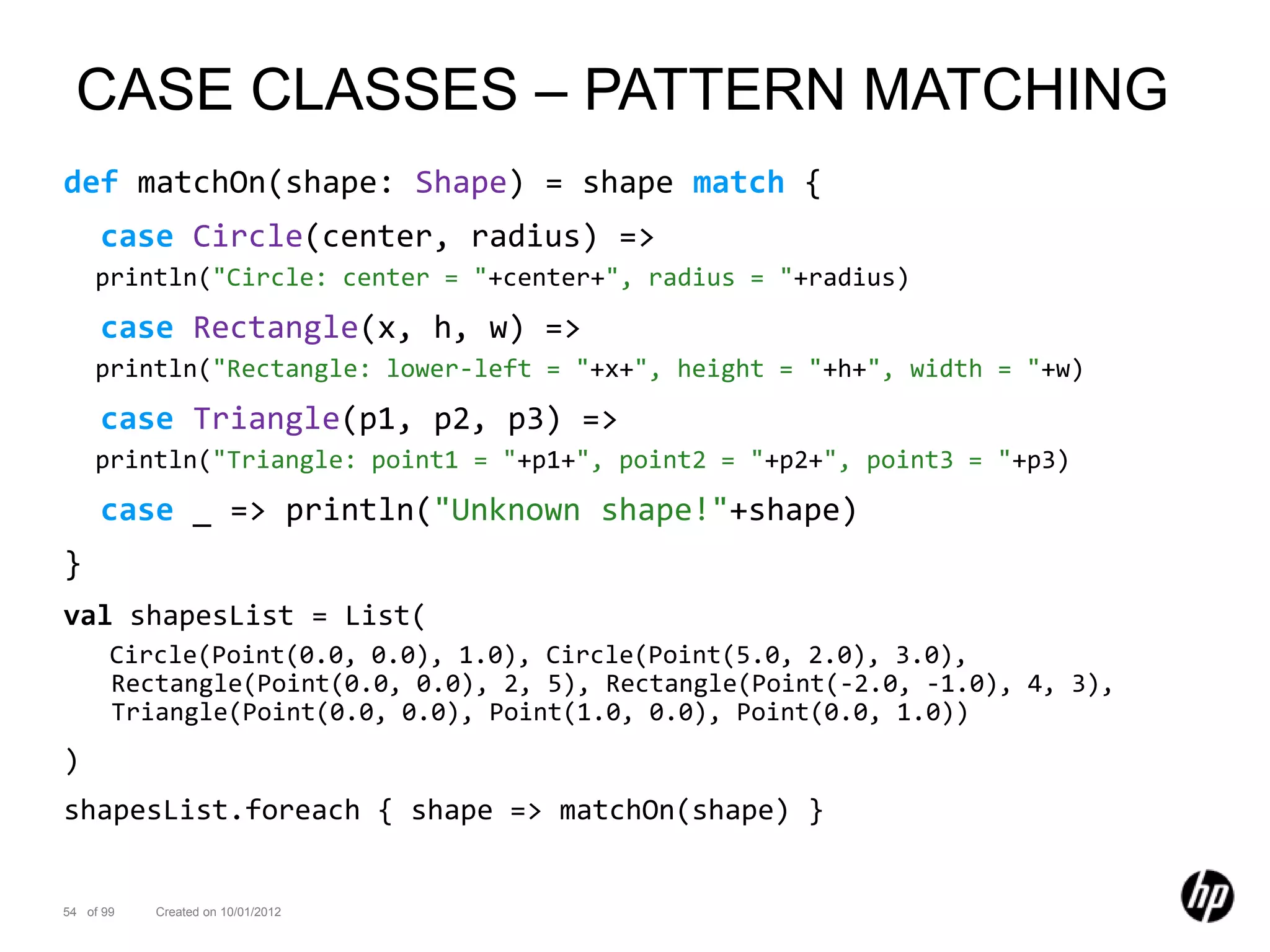 CASE CLASSES – PATTERN MATCHING
def matchOn(shape: Shape) = shape match {
     case Circle(center, radius) =>
    println("Circle: center = "+center+", radius = "+radius)
     case Rectangle(x, h, w) =>
    println("Rectangle: lower-left = "+x+", height = "+h+", width = "+w)
     case Triangle(p1, p2, p3) =>
    println("Triangle: point1 = "+p1+", point2 = "+p2+", point3 = "+p3)
     case _ => println("Unknown shape!"+shape)
}
val shapesList = List(
       Circle(Point(0.0, 0.0), 1.0), Circle(Point(5.0, 2.0), 3.0),
       Rectangle(Point(0.0, 0.0), 2, 5), Rectangle(Point(-2.0, -1.0), 4, 3),
       Triangle(Point(0.0, 0.0), Point(1.0, 0.0), Point(0.0, 1.0))
)
shapesList.foreach { shape => matchOn(shape) }


54 of 99   Created on 10/01/2012
 