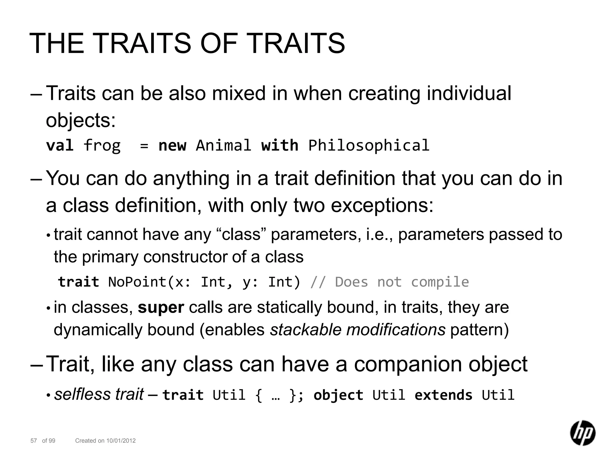 THE TRAITS OF TRAITS
– Traits can be also mixed in when creating individual
  objects:
    val frog                         = new Animal with Philosophical

– You can do anything in a trait definition that you can do in
  a class definition, with only two exceptions:
    • traitcannot have any “class” parameters, i.e., parameters passed to
       the primary constructor of a class
           trait NoPoint(x: Int, y: Int) // Does not compile
    • in classes, super calls are statically bound, in traits, they are
       dynamically bound (enables stackable modifications pattern)

– Trait, like any class can have a companion object
    • selfless            trait – trait Util { … }; object Util extends Util

57 of 99     Created on 10/01/2012
 