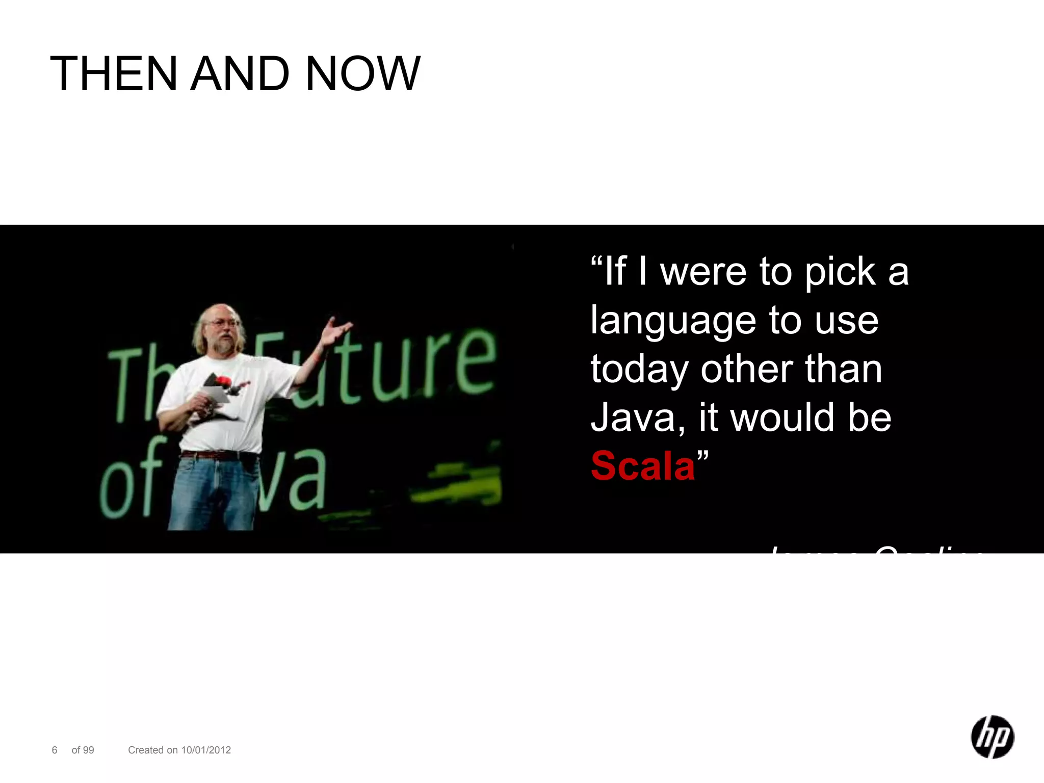 THEN AND NOW



                                    “If I were to pick a
                                    language to use
                                    today other than
                                    Java, it would be
                                    Scala”

                                              James Gosling




6   of 99   Created on 10/01/2012
 