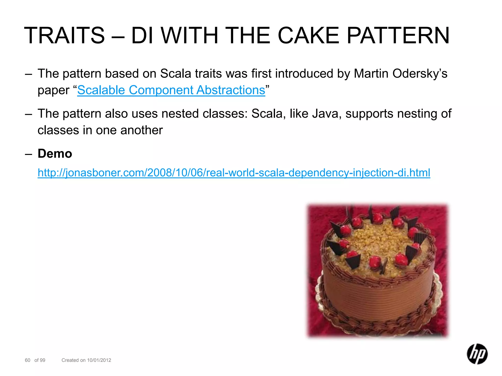 TRAITS – DI WITH THE CAKE PATTERN
– The pattern based on Scala traits was first introduced by Martin Odersky’s
  paper “Scalable Component Abstractions”
– The pattern also uses nested classes: Scala, like Java, supports nesting of
  classes in one another
– Demo
    http://jonasboner.com/2008/10/06/real-world-scala-dependency-injection-di.html




60 of 99   Created on 10/01/2012
 