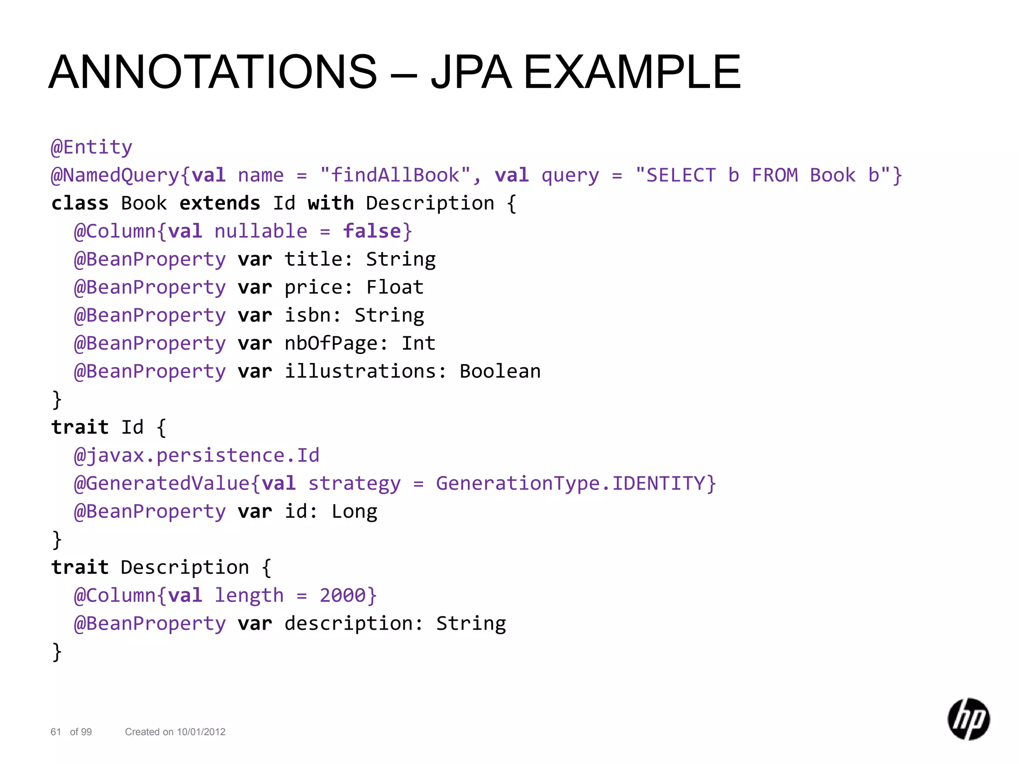 ANNOTATIONS – JPA EXAMPLE
@Entity
@NamedQuery{val name = "findAllBook", val query = "SELECT b FROM Book b"}
class Book extends Id with Description {
  @Column{val nullable = false}
  @BeanProperty var title: String
  @BeanProperty var price: Float
  @BeanProperty var isbn: String
  @BeanProperty var nbOfPage: Int
  @BeanProperty var illustrations: Boolean
}
trait Id {
  @javax.persistence.Id
  @GeneratedValue{val strategy = GenerationType.IDENTITY}
  @BeanProperty var id: Long
}
trait Description {
  @Column{val length = 2000}
  @BeanProperty var description: String
}


61 of 99   Created on 10/01/2012
 