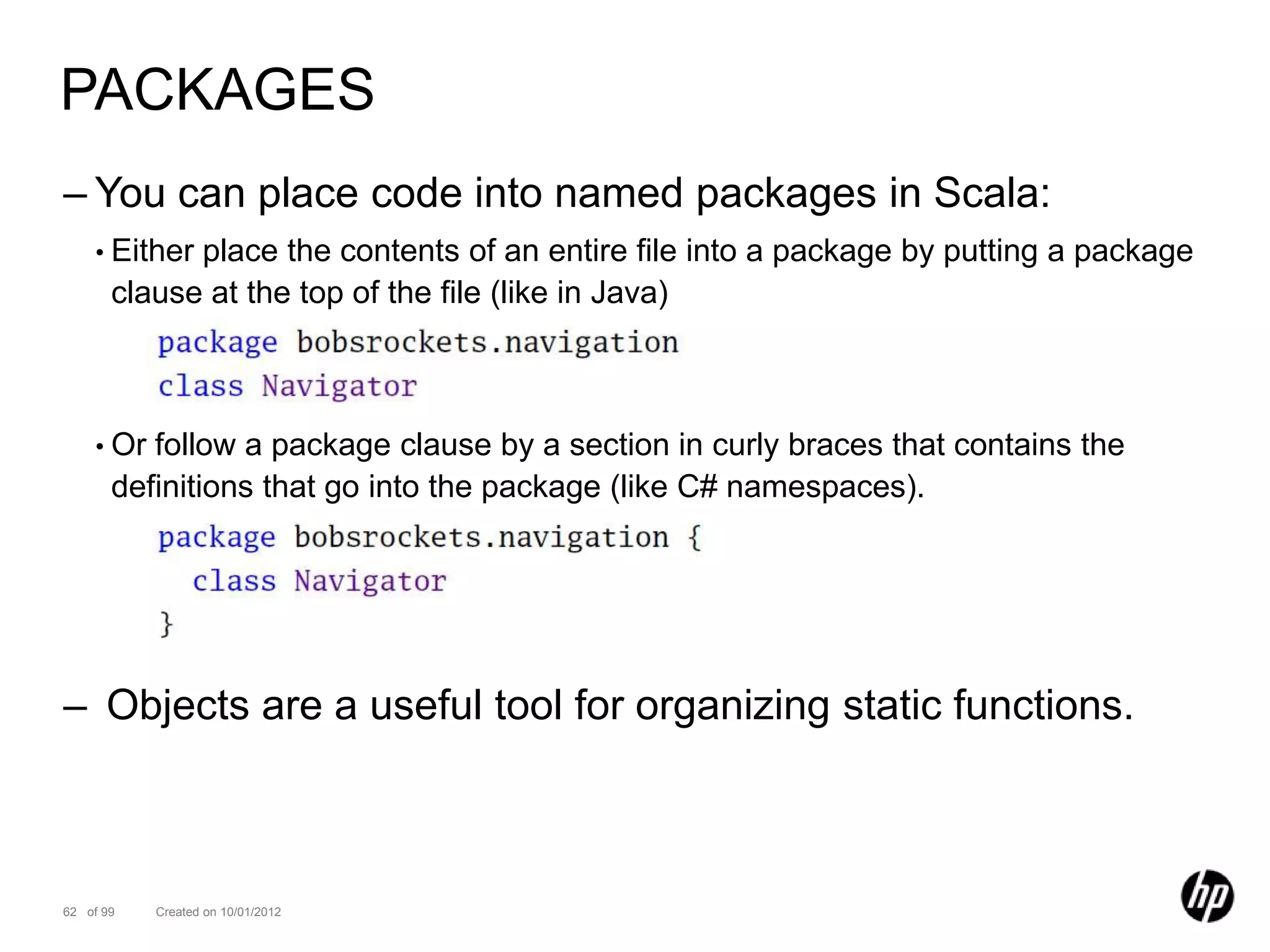 PACKAGES
– You can place code into named packages in Scala:
    • Either place the contents of an entire file into a package by putting a package
       clause at the top of the file (like in Java)



    • Or  follow a package clause by a section in curly braces that contains the
       definitions that go into the package (like C# namespaces).




– Objects are a useful tool for organizing static functions.



62 of 99   Created on 10/01/2012
 
