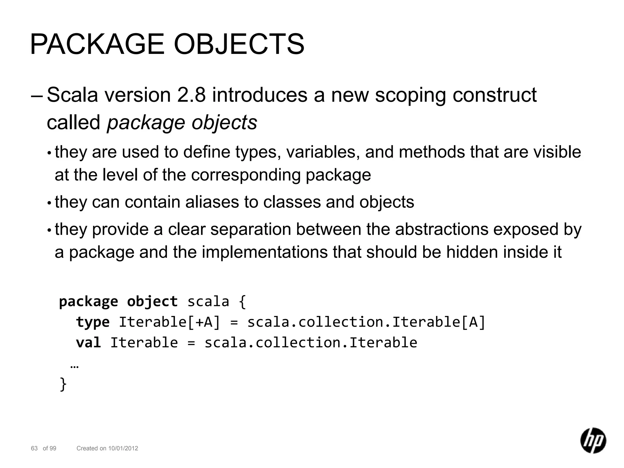 PACKAGE OBJECTS
– Scala version 2.8 introduces a new scoping construct
  called package objects
    • they  are used to define types, variables, and methods that are visible
       at the level of the corresponding package
    • they        can contain aliases to classes and objects
    • they provide a clear separation between the abstractions exposed by
       a package and the implementations that should be hidden inside it

           package object scala {
              type Iterable[+A] = scala.collection.Iterable[A]
              val Iterable = scala.collection.Iterable
             …
           }


63 of 99     Created on 10/01/2012
 