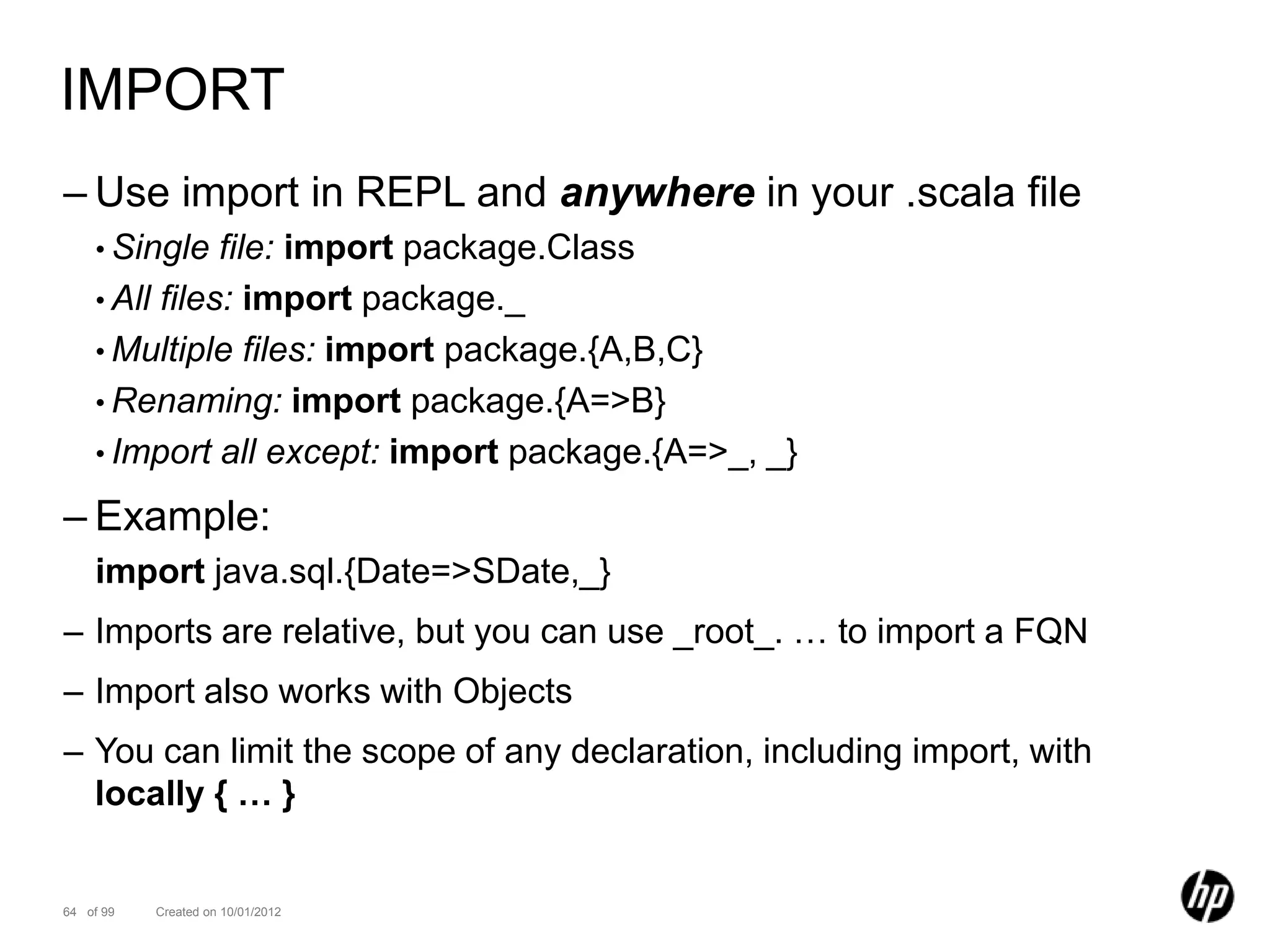 IMPORT
– Use import in REPL and anywhere in your .scala file
    • Single   file: import package.Class
    • All files: import package._
    • Multiple files: import package.{A,B,C}
    • Renaming: import package.{A=>B}
    • Import all except: import package.{A=>_, _}

– Example:
    import java.sql.{Date=>SDate,_}
– Imports are relative, but you can use _root_. … to import a FQN
– Import also works with Objects
– You can limit the scope of any declaration, including import, with
  locally { … }


64 of 99   Created on 10/01/2012
 
