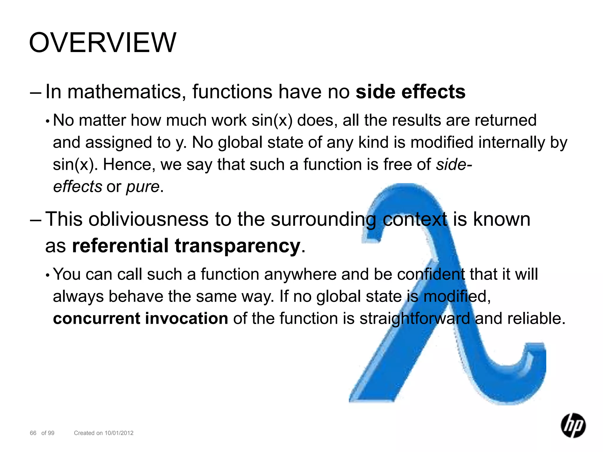 OVERVIEW
– In mathematics, functions have no side effects
    • No   matter how much work sin(x) does, all the results are returned
       and assigned to y. No global state of any kind is modified internally by
       sin(x). Hence, we say that such a function is free of side-
       effects or pure.

– This obliviousness to the surrounding context is known
  as referential transparency.
    • You  can call such a function anywhere and be confident that it will
       always behave the same way. If no global state is modified,
       concurrent invocation of the function is straightforward and reliable.




66 of 99   Created on 10/01/2012
 
