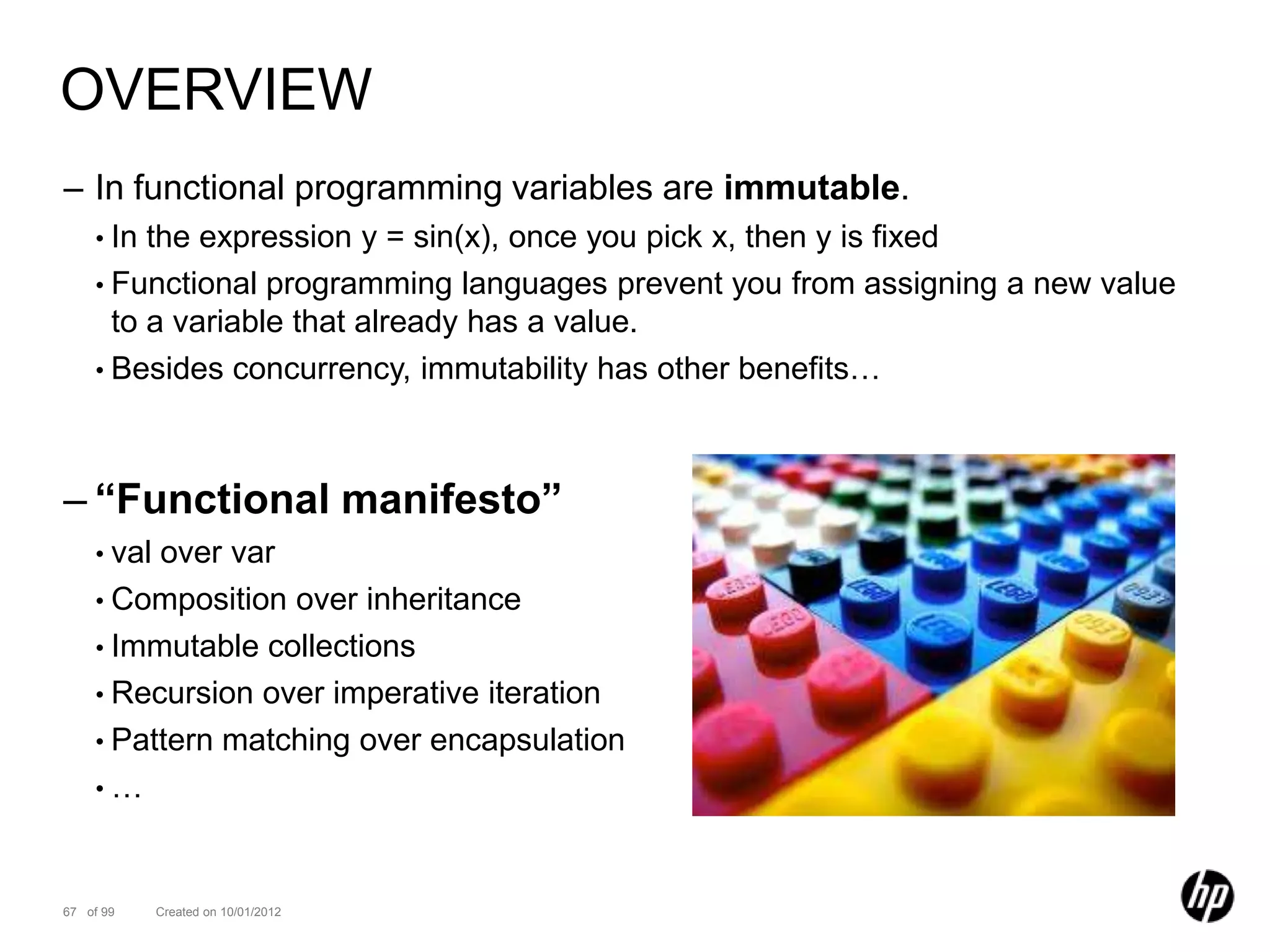 OVERVIEW
– In functional programming variables are immutable.
    • In the expression y = sin(x), once you pick x, then y is fixed
    • Functional programming languages prevent you from assigning a new value
      to a variable that already has a value.
    • Besides concurrency, immutability has other benefits…




– “Functional manifesto”
    • valover var
    • Composition over inheritance
    • Immutable collections
    • Recursion over imperative iteration
    • Pattern matching over encapsulation
    •…



67 of 99    Created on 10/01/2012
 