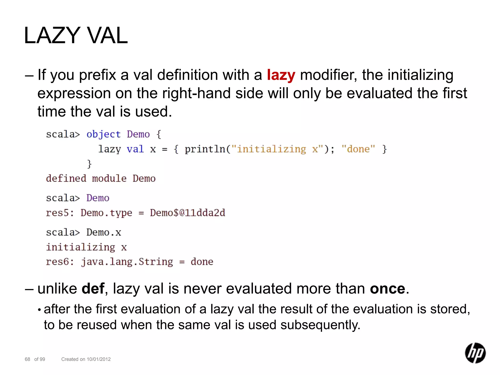 LAZY VAL
– If you prefix a val definition with a lazy modifier, the initializing
  expression on the right-hand side will only be evaluated the first
  time the val is used.




– unlike def, lazy val is never evaluated more than once.
    • after the first evaluation of a lazy val the result of the evaluation is stored,
       to be reused when the same val is used subsequently.

68 of 99   Created on 10/01/2012
 