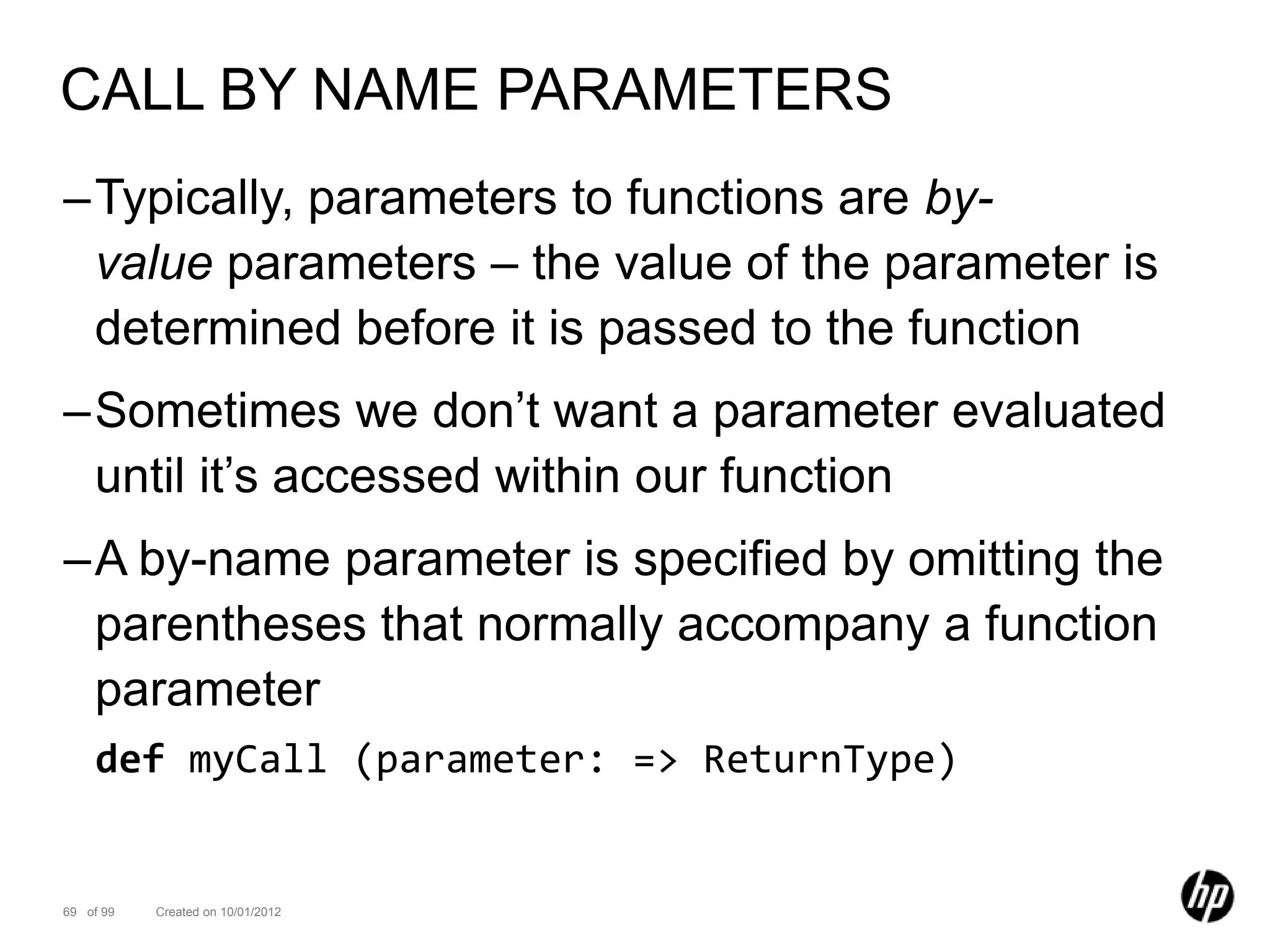 CALL BY NAME PARAMETERS
–Typically, parameters to functions are by-
 value parameters – the value of the parameter is
 determined before it is passed to the function
–Sometimes we don’t want a parameter evaluated
 until it’s accessed within our function
–A by-name parameter is specified by omitting the
 parentheses that normally accompany a function
 parameter
    def myCall (parameter: => ReturnType)


69 of 99   Created on 10/01/2012
 