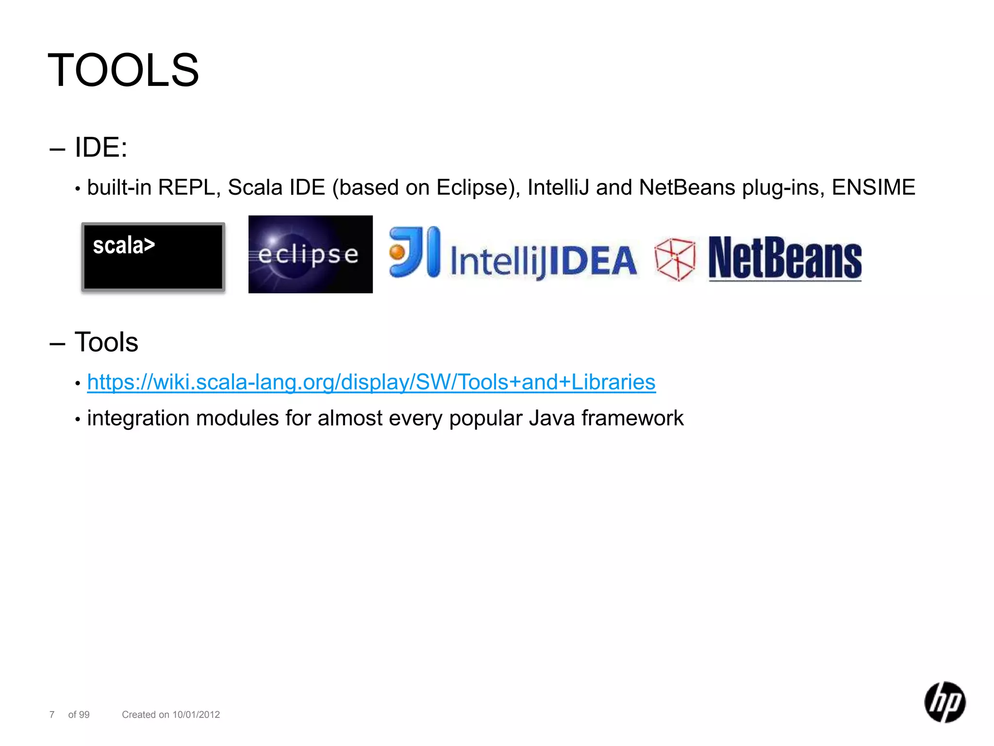 TOOLS
– IDE:
     •   built-in REPL, Scala IDE (based on Eclipse), IntelliJ and NetBeans plug-ins, ENSIME

            scala>


– Tools
     •   https://wiki.scala-lang.org/display/SW/Tools+and+Libraries
     •   integration modules for almost every popular Java framework




7   of 99     Created on 10/01/2012
 