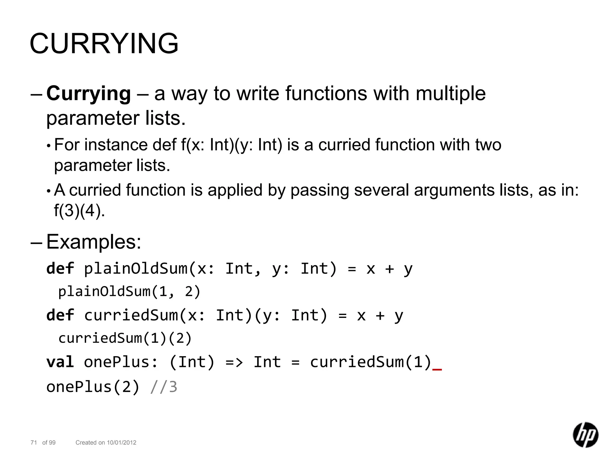 CURRYING
– Currying – a way to write functions with multiple
  parameter lists.
    • For  instance def f(x: Int)(y: Int) is a curried function with two
      parameter lists.
    • A curried function is applied by passing several arguments lists, as in:
      f(3)(4).
– Examples:
    def plainOldSum(x: Int, y: Int) = x + y
           plainOldSum(1, 2)
    def curriedSum(x: Int)(y: Int) = x + y
           curriedSum(1)(2)
    val onePlus: (Int) => Int = curriedSum(1)_
    onePlus(2) //3


71 of 99     Created on 10/01/2012
 