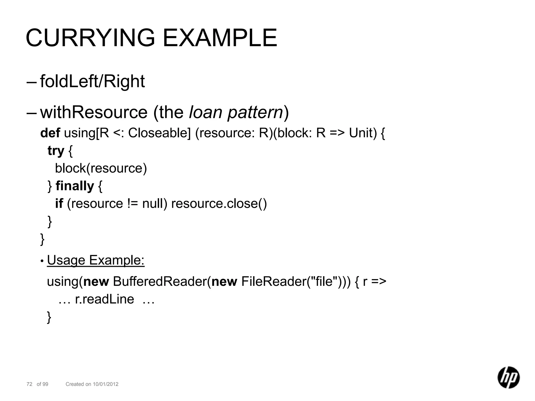 CURRYING EXAMPLE
– foldLeft/Right
– withResource (the loan pattern)
    def using[R <: Closeable] (resource: R)(block: R => Unit) {
      try {
        block(resource)
      } finally {
        if (resource != null) resource.close()
      }
    }
    • Usage         Example:
       using(new BufferedReader(new FileReader("file"))) { r =>
         … r.readLine …
       }



72 of 99   Created on 10/01/2012
 