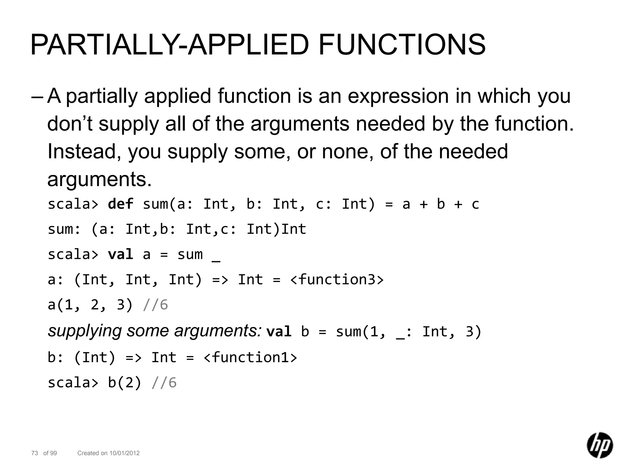 PARTIALLY-APPLIED FUNCTIONS
– A partially applied function is an expression in which you
  don’t supply all of the arguments needed by the function.
  Instead, you supply some, or none, of the needed
  arguments.
    scala> def sum(a: Int, b: Int, c: Int) = a + b + c
    sum: (a: Int,b: Int,c: Int)Int
    scala> val a = sum _
    a: (Int, Int, Int) => Int = <function3>
    a(1, 2, 3) //6
    supplying some arguments: val b = sum(1, _: Int, 3)
    b: (Int) => Int = <function1>
    scala> b(2) //6



73 of 99   Created on 10/01/2012
 