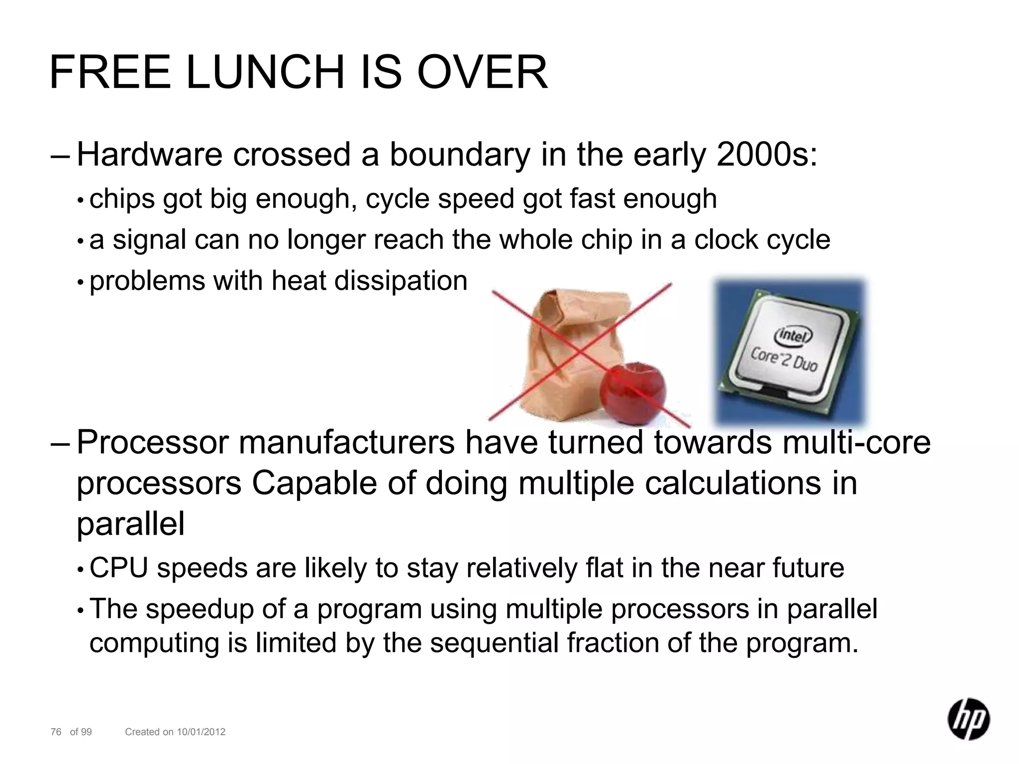 FREE LUNCH IS OVER
– Hardware crossed a boundary in the early 2000s:
    • chips got big enough, cycle speed got fast enough
    • a signal can no longer reach the whole chip in a clock cycle
    • problems with heat dissipation




– Processor manufacturers have turned towards multi-core
  processors Capable of doing multiple calculations in
  parallel
    • CPU  speeds are likely to stay relatively flat in the near future
    • The speedup of a program using multiple processors in parallel
      computing is limited by the sequential fraction of the program.

76 of 99   Created on 10/01/2012
 