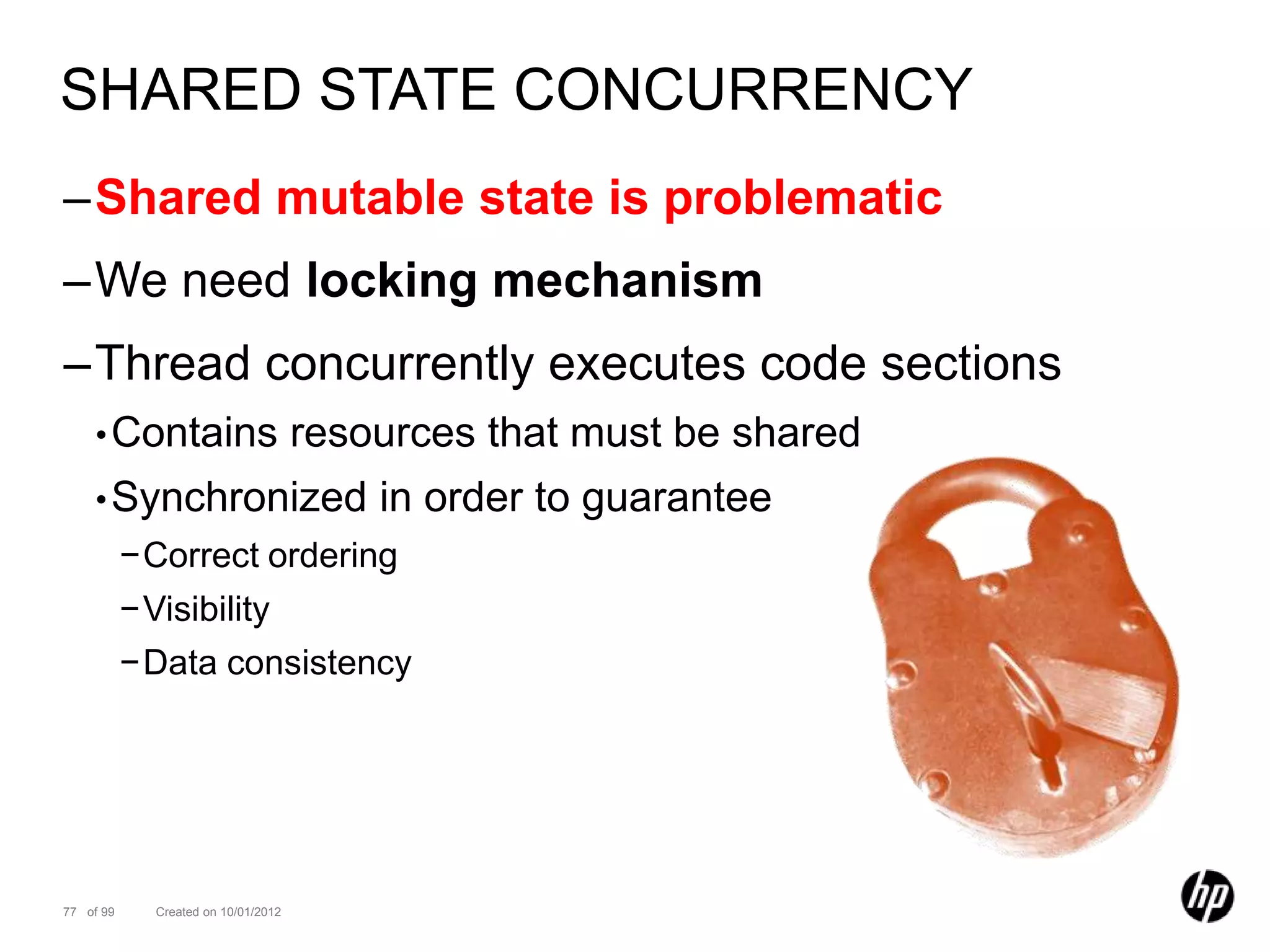SHARED STATE CONCURRENCY
–Shared mutable state is problematic
–We need locking mechanism
–Thread concurrently executes code sections
    • Contains                       resources that must be shared
    • Synchronized                       in order to guarantee
           −Correct ordering
           −Visibility
           −Data consistency




77 of 99     Created on 10/01/2012
 