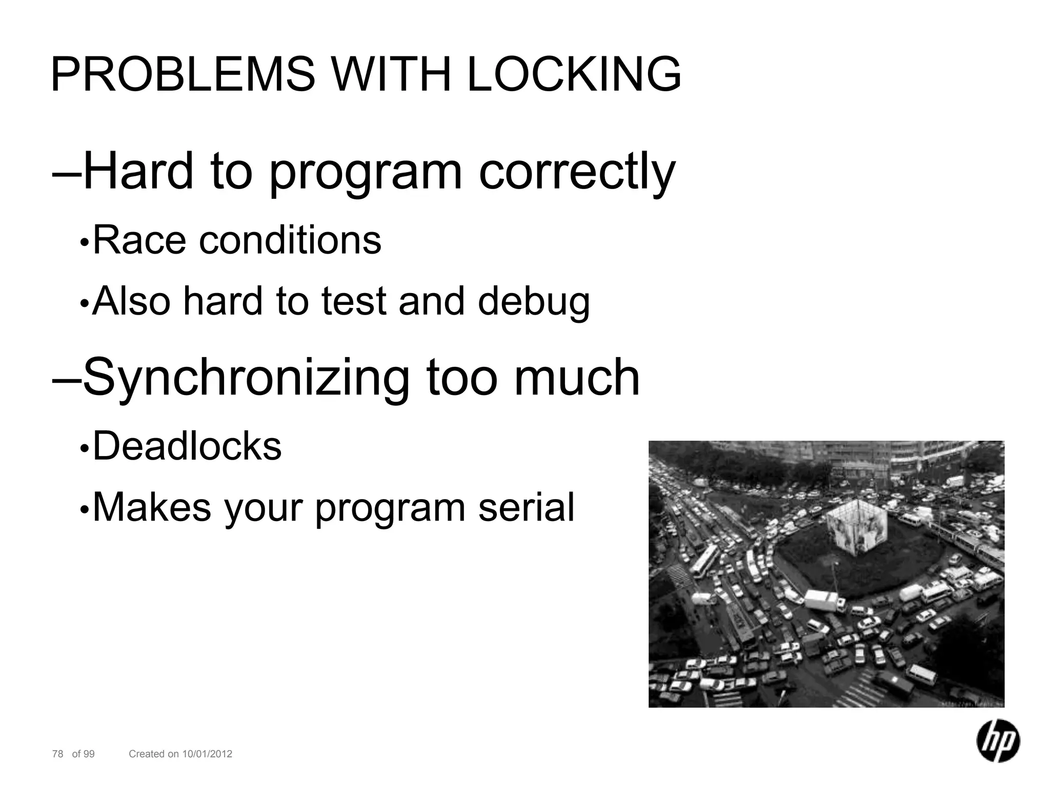 PROBLEMS WITH LOCKING

–Hard to program correctly
    • Race  conditions
    • Also hard to test and debug

–Synchronizing too much
    • Deadlocks
    • Makes                   your program serial




78 of 99   Created on 10/01/2012
 