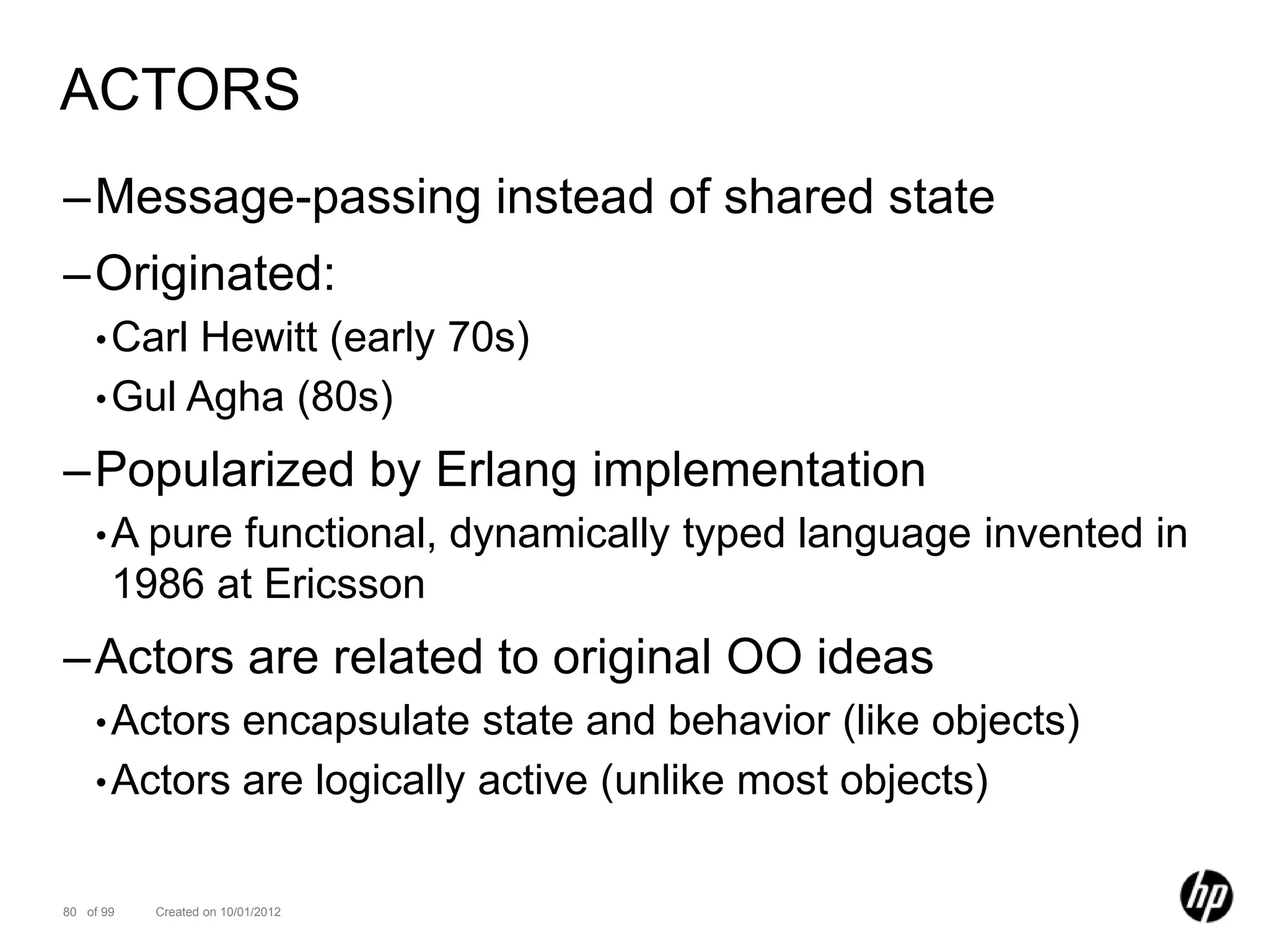 ACTORS
–Message-passing instead of shared state
–Originated:
    • CarlHewitt (early 70s)
    • Gul Agha (80s)

–Popularized by Erlang implementation
    • A pure functional, dynamically typed language invented in
       1986 at Ericsson
–Actors are related to original OO ideas
    • Actors encapsulate state and behavior (like objects)
    • Actors are logically active (unlike most objects)


80 of 99   Created on 10/01/2012
 