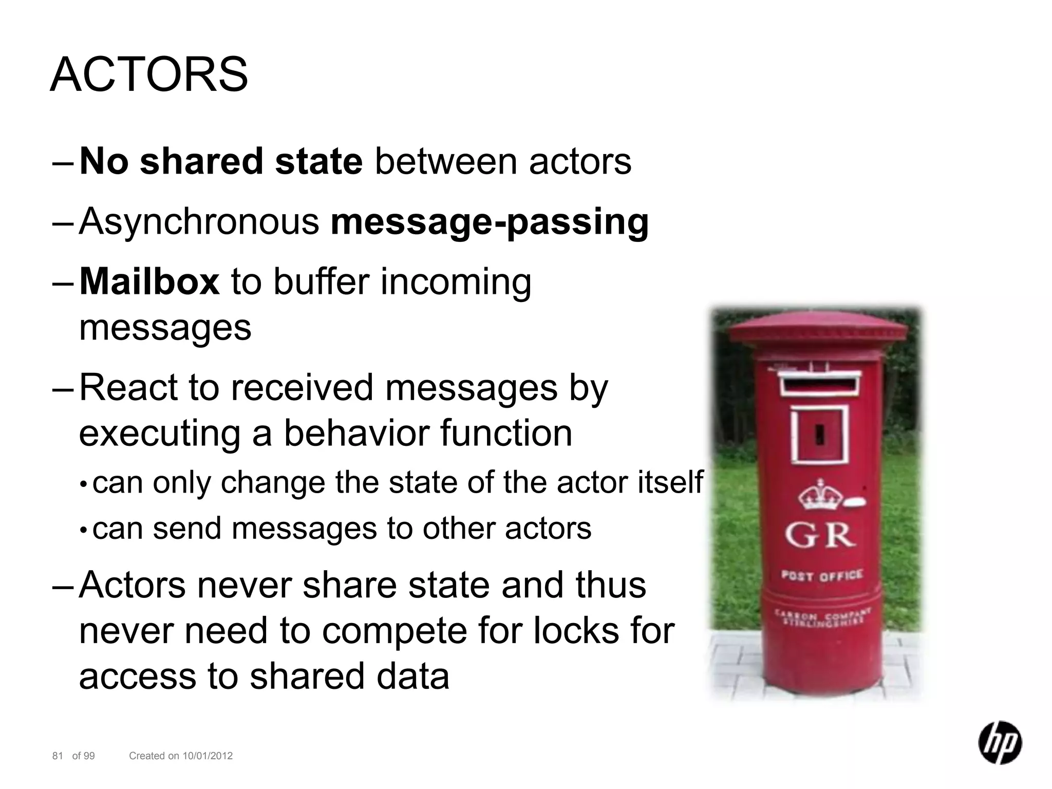ACTORS
– No shared state between actors
– Asynchronous message-passing
– Mailbox to buffer incoming
  messages
– React to received messages by
  executing a behavior function
    • can only change the state of the actor itself
    • can send messages to other actors

– Actors never share state and thus
  never need to compete for locks for
  access to shared data
81 of 99   Created on 10/01/2012
 