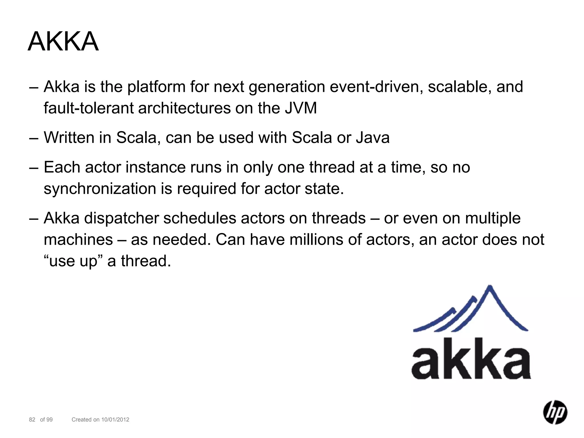 AKKA
– Akka is the platform for next generation event-driven, scalable, and
  fault-tolerant architectures on the JVM
– Written in Scala, can be used with Scala or Java
– Each actor instance runs in only one thread at a time, so no
  synchronization is required for actor state.
– Akka dispatcher schedules actors on threads – or even on multiple
  machines – as needed. Can have millions of actors, an actor does not
  “use up” a thread.




82 of 99   Created on 10/01/2012
 