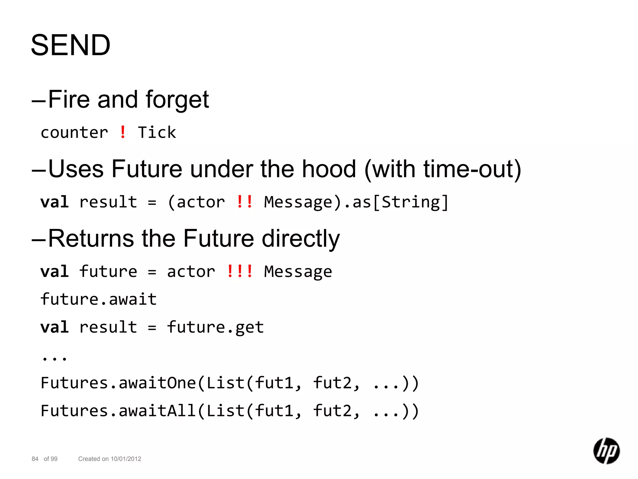 SEND
–Fire and forget
  counter ! Tick

–Uses Future under the hood (with time-out)
  val result = (actor !! Message).as[String]

–Returns the Future directly
  val future = actor !!! Message
  future.await
  val result = future.get
  ...
  Futures.awaitOne(List(fut1, fut2, ...))
  Futures.awaitAll(List(fut1, fut2, ...))

84 of 99   Created on 10/01/2012
 
