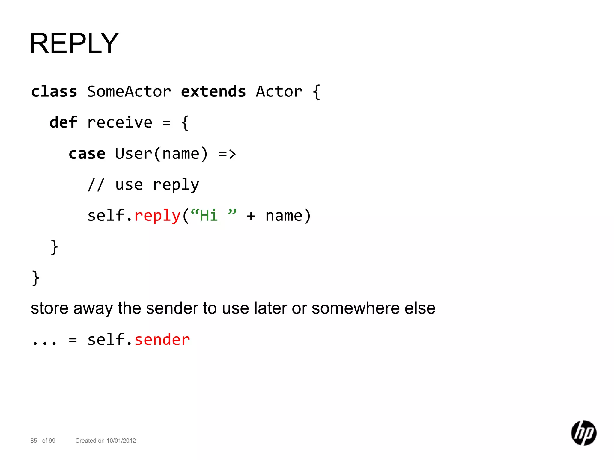 REPLY
class SomeActor extends Actor {
      def receive = {
           case User(name) =>
              // use reply
              self.reply(“Hi ” + name)
      }
}
store away the sender to use later or somewhere else
... = self.sender




85 of 99   Created on 10/01/2012
 