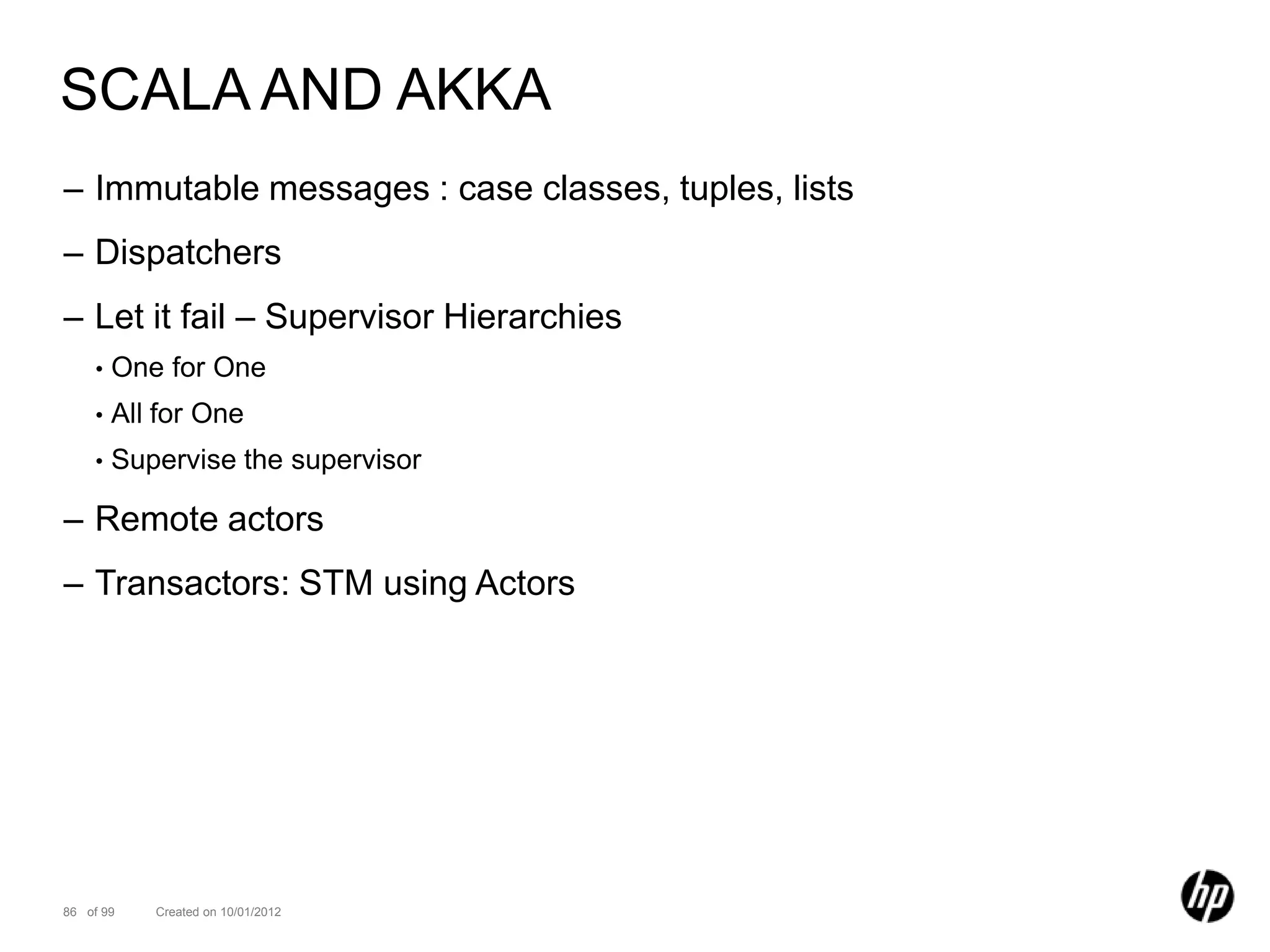 SCALA AND AKKA
– Immutable messages : case classes, tuples, lists
– Dispatchers
– Let it fail – Supervisor Hierarchies
    •   One for One
    •   All for One
    •   Supervise the supervisor

– Remote actors
– Transactors: STM using Actors




86 of 99   Created on 10/01/2012
 