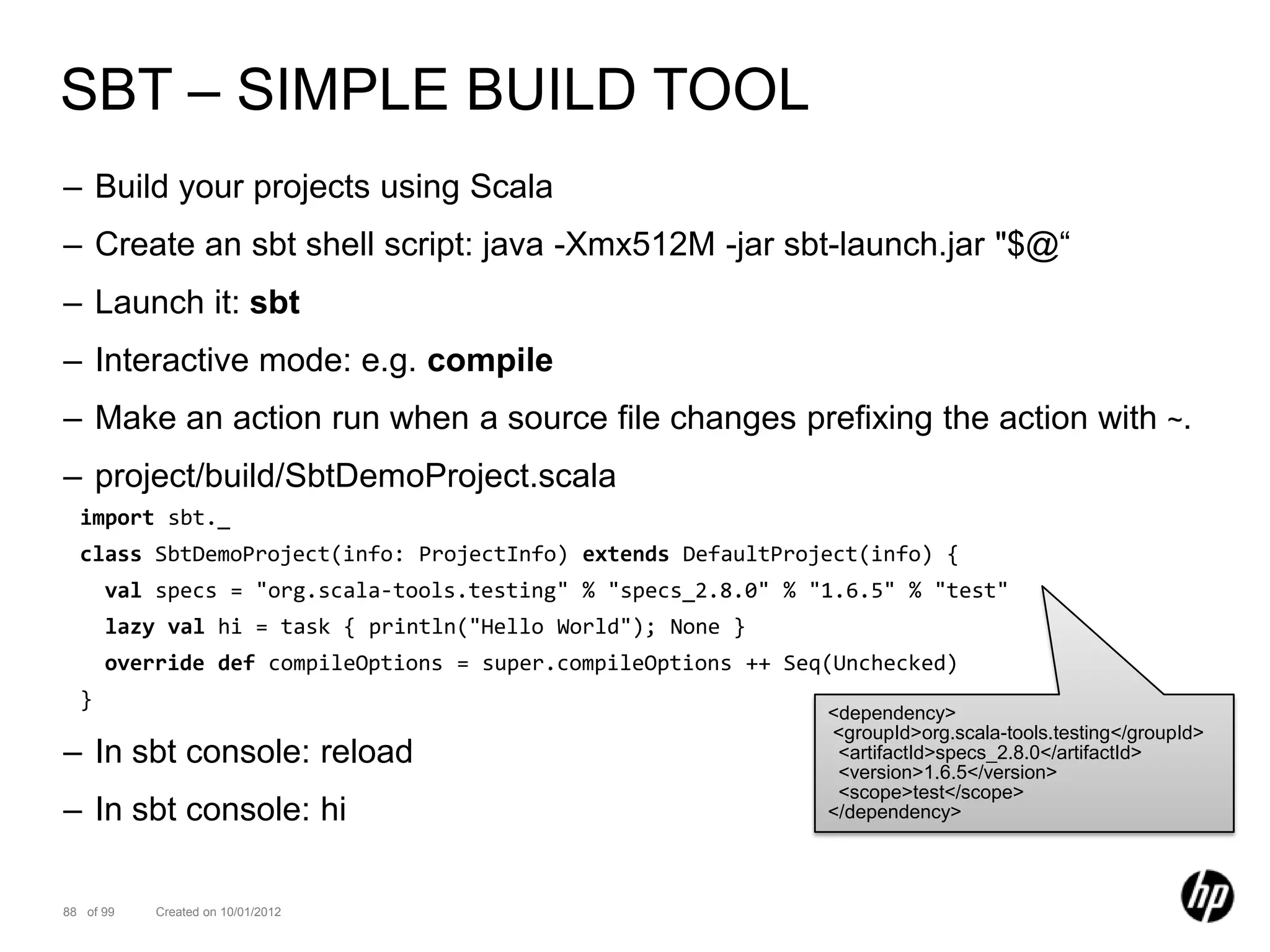 SBT – SIMPLE BUILD TOOL
– Build your projects using Scala
– Create an sbt shell script: java -Xmx512M -jar sbt-launch.jar "$@“
– Launch it: sbt
– Interactive mode: e.g. compile
– Make an action run when a source file changes prefixing the action with ~.
– project/build/SbtDemoProject.scala
  import sbt._
  class SbtDemoProject(info: ProjectInfo) extends DefaultProject(info) {
      val specs = "org.scala-tools.testing" % "specs_2.8.0" % "1.6.5" % "test"
      lazy val hi = task { println("Hello World"); None }
      override def compileOptions = super.compileOptions ++ Seq(Unchecked)
  }
                                                               <dependency>
                                                               <groupId>org.scala-tools.testing</groupId>
– In sbt console: reload                                        <artifactId>specs_2.8.0</artifactId>
                                                                <version>1.6.5</version>
                                                                <scope>test</scope>
– In sbt console: hi                                           </dependency>




88 of 99   Created on 10/01/2012
 