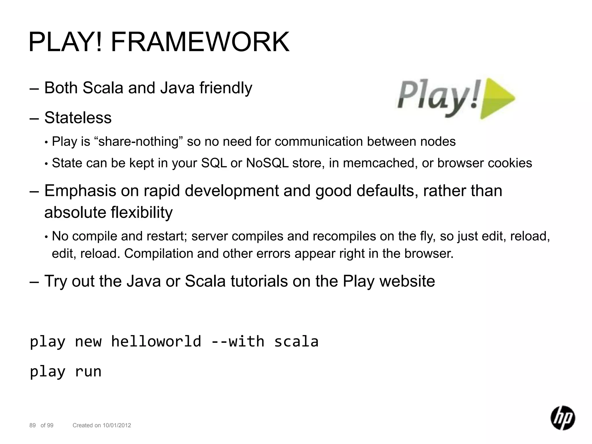 PLAY! FRAMEWORK
– Both Scala and Java friendly
– Stateless
    •   Play is “share-nothing” so no need for communication between nodes
    •   State can be kept in your SQL or NoSQL store, in memcached, or browser cookies

– Emphasis on rapid development and good defaults, rather than
  absolute flexibility
    •   No compile and restart; server compiles and recompiles on the fly, so just edit, reload,
        edit, reload. Compilation and other errors appear right in the browser.

– Try out the Java or Scala tutorials on the Play website


play new helloworld --with scala
play run


89 of 99   Created on 10/01/2012
 
