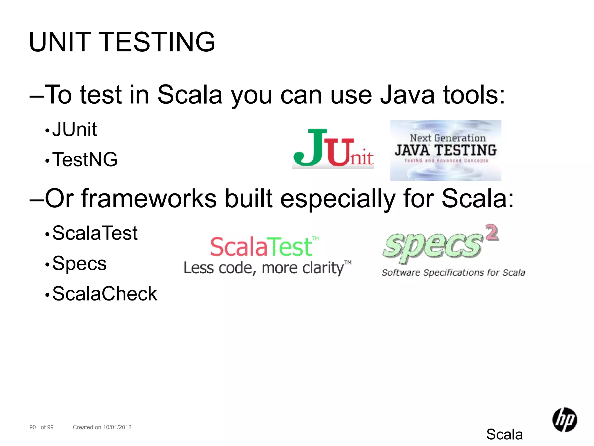 UNIT TESTING
–To test in Scala you can use Java tools:
    • JUnit
    • TestNG

–Or frameworks built especially for Scala:
    • ScalaTest
    • Specs
    • ScalaCheck




90 of 99   Created on 10/01/2012
                                       Scala
 