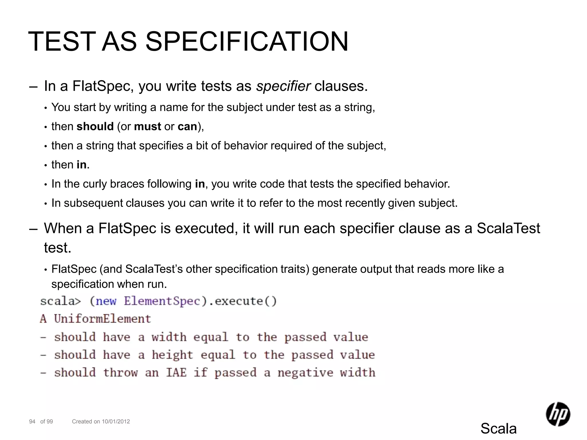 TEST AS SPECIFICATION
– In a FlatSpec, you write tests as specifier clauses.
    •   You start by writing a name for the subject under test as a string,
    •   then should (or must or can),
    •   then a string that specifies a bit of behavior required of the subject,
    •   then in.
    •   In the curly braces following in, you write code that tests the specified behavior.
    •   In subsequent clauses you can write it to refer to the most recently given subject.

– When a FlatSpec is executed, it will run each specifier clause as a ScalaTest
  test.
    •   FlatSpec (and ScalaTest’s other specification traits) generate output that reads more like a
        specification when run.




94 of 99    Created on 10/01/2012
                                                                                               Scala
 