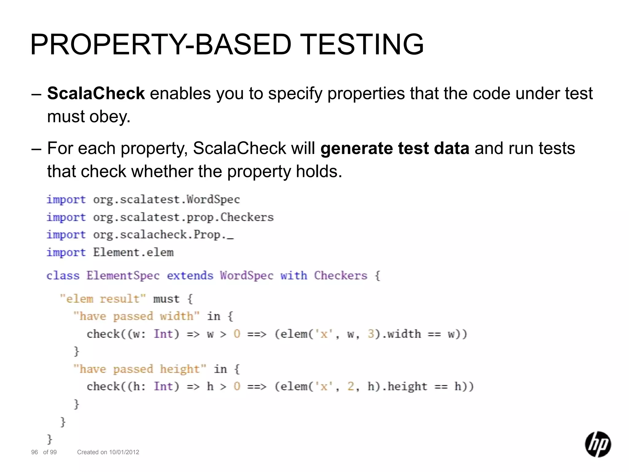 PROPERTY-BASED TESTING
– ScalaCheck enables you to specify properties that the code under test
  must obey.
– For each property, ScalaCheck will generate test data and run tests
  that check whether the property holds.




96 of 99   Created on 10/01/2012
 