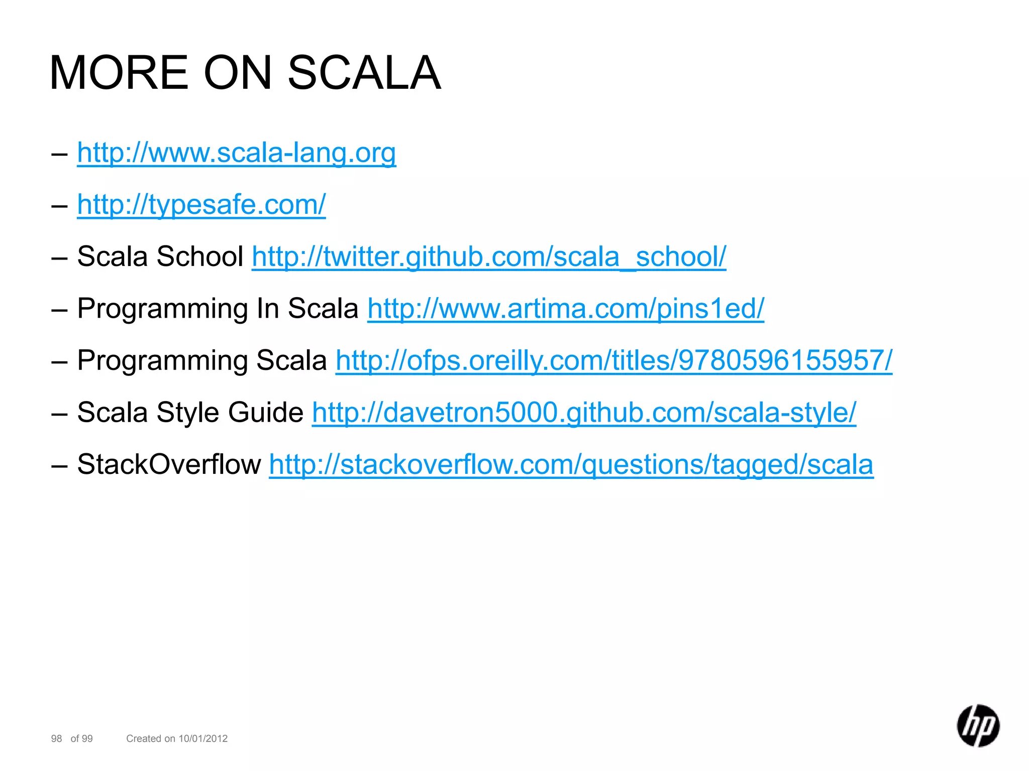 MORE ON SCALA
– http://www.scala-lang.org
– http://typesafe.com/
– Scala School http://twitter.github.com/scala_school/
– Programming In Scala http://www.artima.com/pins1ed/
– Programming Scala http://ofps.oreilly.com/titles/9780596155957/
– Scala Style Guide http://davetron5000.github.com/scala-style/
– StackOverflow http://stackoverflow.com/questions/tagged/scala




98 of 99   Created on 10/01/2012
 