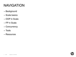 NAVIGATION
– Background
– Scala basics
– OOP in Scala
– FP in Scala
– Concurrency
– Tools
– Resources




2   of 99   Created on 10/01/2012
 